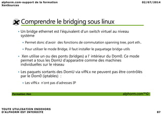 Comprendre le bridging sous linux
• Un bridge ethernet est l'équivalent d'un switch virtuel au niveau
système
Permet donc d’avoir des fonctions de commutation spanning tree, port eth..
Pour utiliser le mode Bridge, il faut installer le paquetage bridge-utils
• Xen utilise un ou des ponts (bridges) a l’ intérieur du Dom0. Ce mode
Formation Xen alphorm.com™©
• Xen utilise un ou des ponts (bridges) a l’ intérieur du Dom0. Ce mode
permet a tous les DomU d’apparaıtre comme des machines
individuelles sur le réseau
• Les paquets sortants des DomU via vifN.x ne peuvent pas être contrôlés
par le Dom0 (iptables) :
Les vifN.x n’ont pas d’adresses IP
 