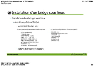 Installation d’un bridge sous linux
• Installation d’un bridge sous linux
Avec Centos/fedora/Redhat
• yum install bridge-utils
• vi /etc/sysconfig/network-scripts/ifcfg-eth0 :
• DEVICE=eth0
HWADDR=00:1e:90:f3:f0:02
vi /etc/sysconfig/network-scripts/ifcfg-br0 :
DEVICE=Xenbr0
Formation Xen alphorm.com™©
HWADDR=00:1e:90:f3:f0:02
ONBOOT=yes
TYPE=Ethernet
IPV6INIT=no
USERCTL=no
BRIDGE=br0
DEVICE=Xenbr0
TYPE=Bridge
BOOTPROTO=static
DNS1=192.168.0.1
GATEWAY=192.168.0.1
IPADDR=192.168.0.100
NETMASK=255.255.255.0
ONBOOT=yes
SEARCH=”example.com”
• /etc/init.d/network restart
 