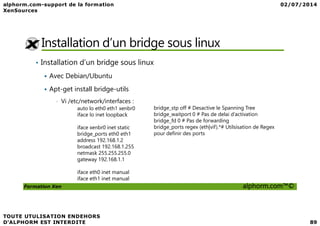 Installation d’un bridge sous linux
• Installation d’un bridge sous linux
Avec Debian/Ubuntu
Apt-get install bridge-utils
• Vi /etc/network/interfaces :
auto lo eth0 eth1 xenbr0
iface lo inet loopback
bridge_stp off # Desactive le Spanning Tree
bridge_waitport 0 # Pas de delai d’activation
Formation Xen alphorm.com™©
iface lo inet loopback
iface xenbr0 inet static
bridge_ports eth0 eth1
address 192.168.1.2
broadcast 192.168.1.255
netmask 255.255.255.0
gateway 192.168.1.1
iface eth0 inet manual
iface eth1 inet manual
bridge_waitport 0 # Pas de delai d’activation
bridge_fd 0 # Pas de forwarding
bridge_ports regex (eth|vif).*# Utilsisation de Regex
pour definir des ports
 