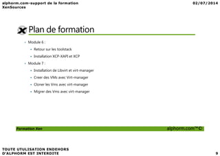 Plan de formation
• Module 6 :
Retour sur les toolstack
Installation XCP-XAPI et XCP
• Module 7 :
Installation de Libvirt et virt-manager
Creer des VMs avec Virt-manager
Formation Xen alphorm.com™©
Creer des VMs avec Virt-manager
Cloner les Vms avec virt-manager
Migrer des Vms avec virt-manager
 