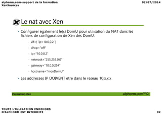 Le nat avec Xen
• Configurer ́egalement le(s) DomU pour utilisation du NAT dans les
fichiers de configuration de Xen des DomU.
• vif=[ ’ip=10.0.0.2’ ]
• dhcp="off"
• ip="10.0.0.2"
Formation Xen alphorm.com™©
• netmask="255.255.0.0"
• gateway="10.0.0.254"
• hostname="monDomU"
• Les addresses IP DOIVENT etre dans le reseau 10.x.x.x
 