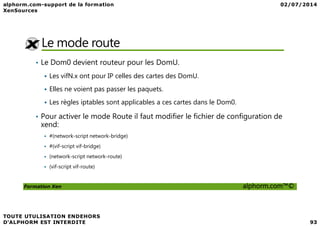 Le mode route
• Le Dom0 devient routeur pour les DomU.
Les vifN.x ont pour IP celles des cartes des DomU.
Elles ne voient pas passer les paquets.
Les règles iptables sont applicables a ces cartes dans le Dom0.
• Pour activer le mode Route il faut modifier le fichier de configuration de
Formation Xen alphorm.com™©
• Pour activer le mode Route il faut modifier le fichier de configuration de
xend:
#(network-script network-bridge)
#(vif-script vif-bridge)
(network-script network-route)
(vif-script vif-route)
 