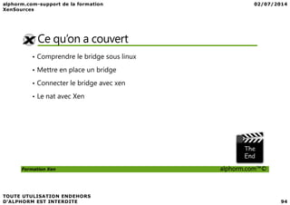 Ce qu’on a couvert
• Comprendre le bridge sous linux
• Mettre en place un bridge
• Connecter le bridge avec xen
• Le nat avec Xen
Formation Xen alphorm.com™©
 