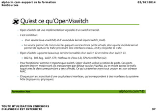 Qu’est ce qu’OpenVswitch
• Open vSwitch est une implémentation logicielle d’un switch ethernet.
• il est constitué :
d’un service (ovs-vswitchd) et d’un module kernel (openvswitch_mod).
Le service permet de commuter les paquets vers les bons ports virtuels, alors que le module kernel
permet de capturer le trafic provenant des interfaces réseau, et d’y réinjecter le trafic.
• Open vSwitch supporte beaucoup de fonctionnalités d’un switch L2 et même d’un switch L3.
Formation Xen alphorm.com™©
802.1q, 802.1ag, LACP, STP, Netflow et sFlow (L3), SPAN et RSPAN (L2)
• Pour fonctionner comme n’importe quel switch, Open vSwitch utilise la notion de ports. Ces ports
peuvent être en mode trunk (ils transportent par défaut tous les VLANs), ou en mode access (le trafic
tagué avec le vlan correspondant y sera affecté). Ce qui caractérise avant tout un port est son adresse
MAC.
• Chaque port est constitué d’une ou plusieurs interfaces, qui correspondent à des interfaces du système
hôte (logiques ou physiques).
 