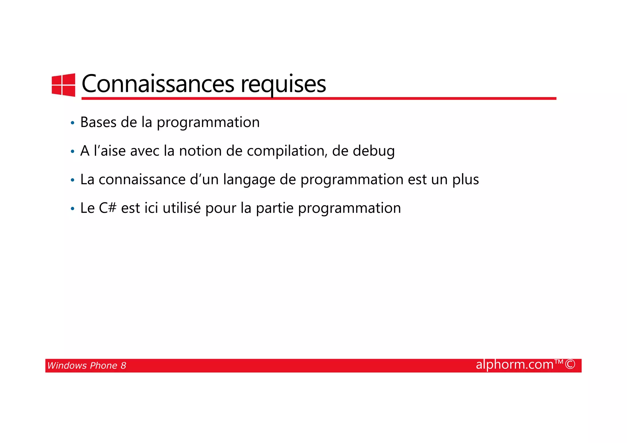 25/08/2014
10
Connaissances requises
• Bases de la programmation
• A l’aise avec la notion de compilation, de debug
• La connaissance d’un langage de programmation est un plus
• Le C# est ici utilisé pour la partie programmation
Windows Phone 8 alphorm.com™©
 