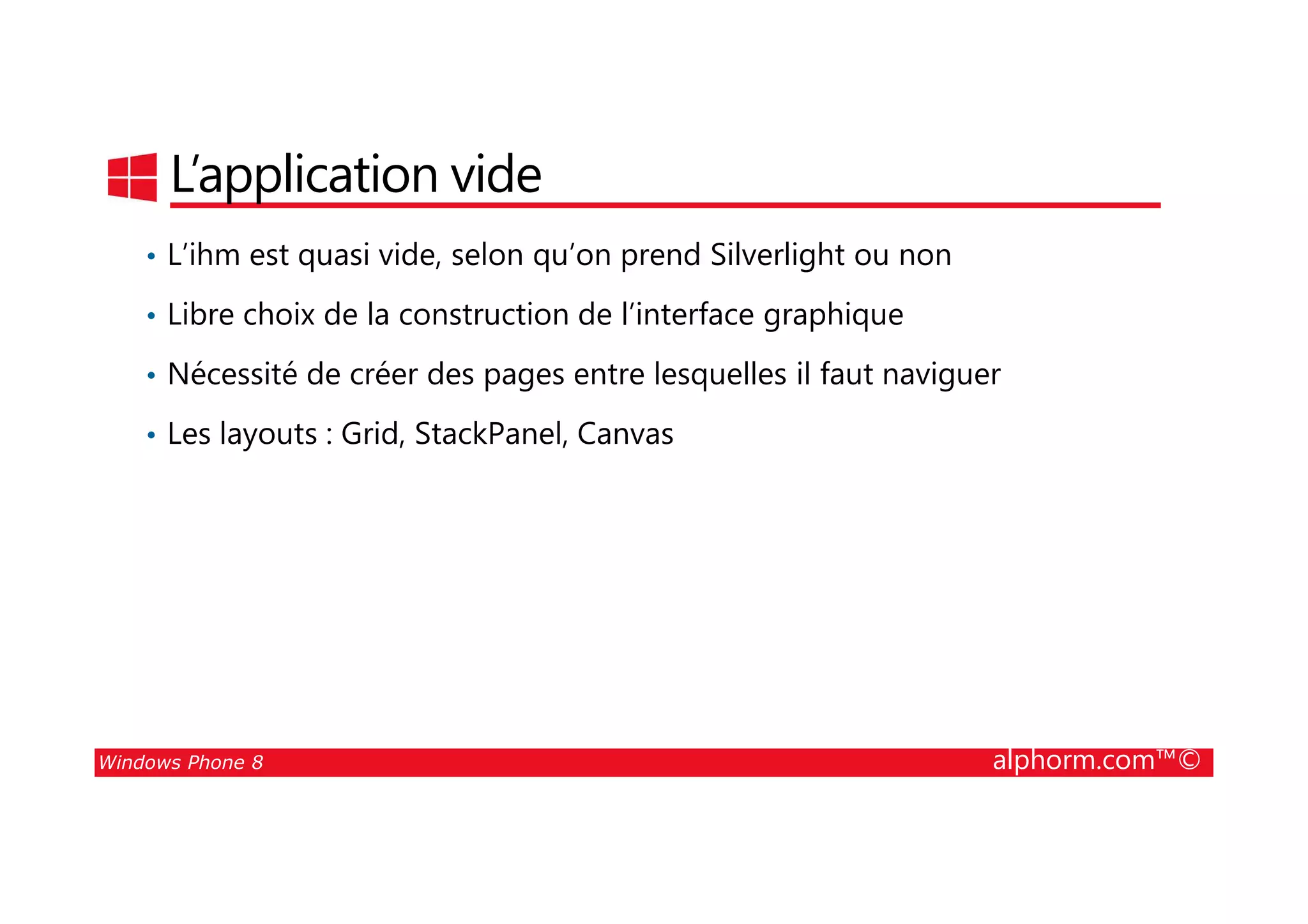25/08/2014
102
L’application vide
• L’ihm est quasi vide, selon qu’on prend Silverlight ou non
• Libre choix de la construction de l’interface graphique
• Nécessité de créer des pages entre lesquelles il faut naviguer
• Les layouts : Grid, StackPanel, Canvas
Windows Phone 8 alphorm.com™©
 