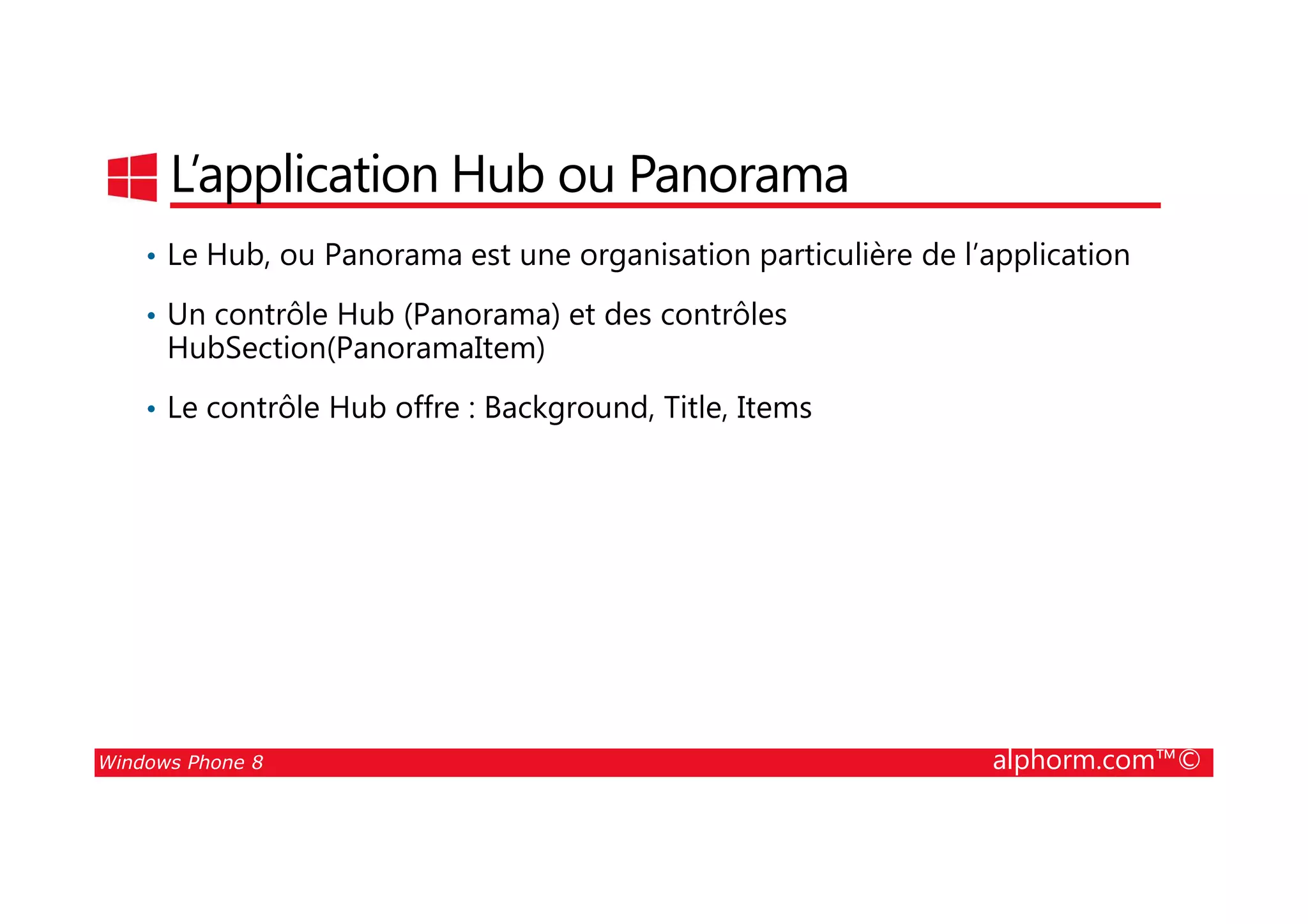 25/08/2014
103
L’application Hub ou Panorama
• Le Hub, ou Panorama est une organisation particulière de l’application
• Un contrôle Hub (Panorama) et des contrôles
HubSection(PanoramaItem)
• Le contrôle Hub offre : Background, Title, Items
Windows Phone 8 alphorm.com™©
 