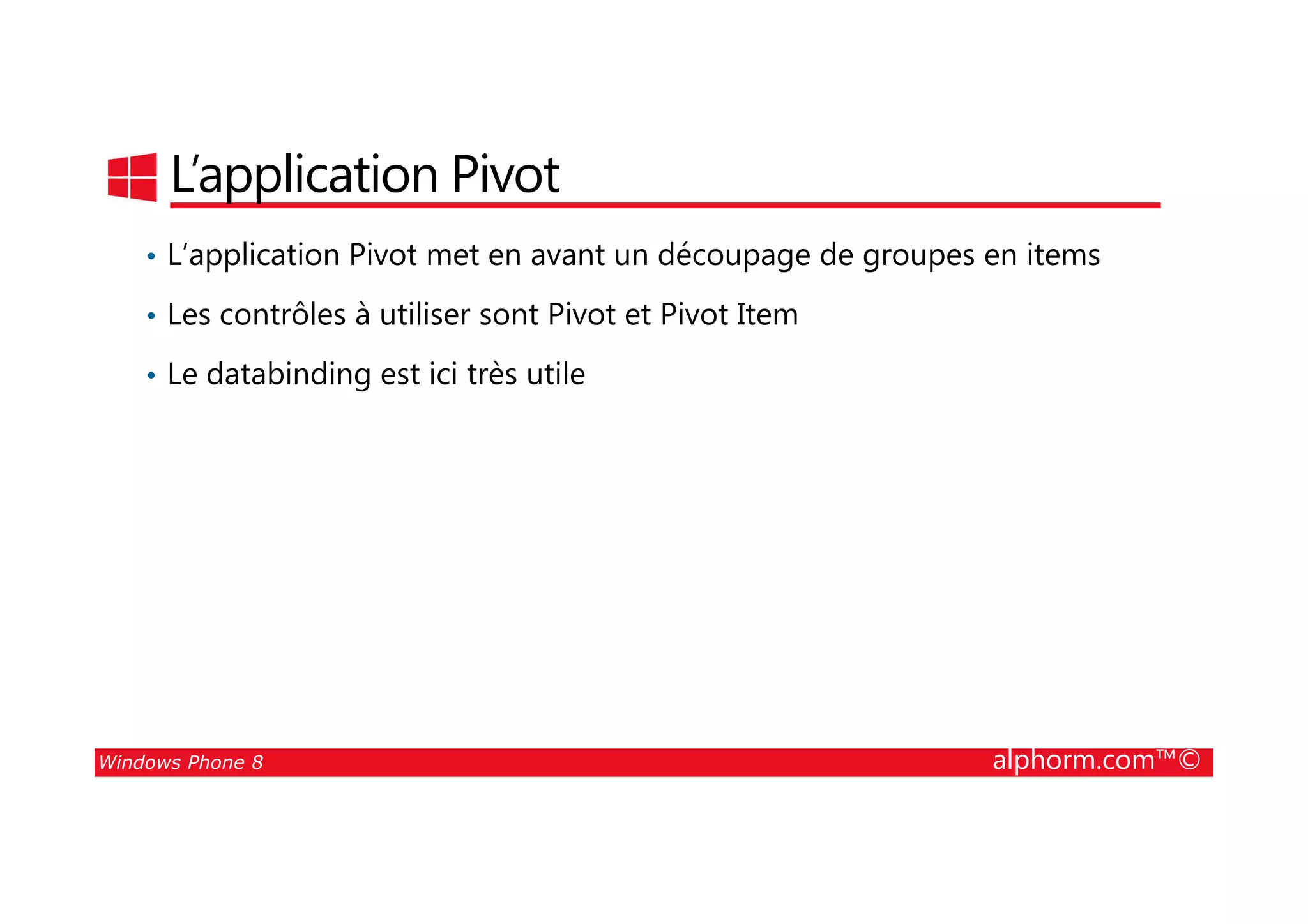 25/08/2014
104
L’application Pivot
• L’application Pivot met en avant un découpage de groupes en items
• Les contrôles à utiliser sont Pivot et Pivot Item
• Le databinding est ici très utile
Windows Phone 8 alphorm.com™©
 