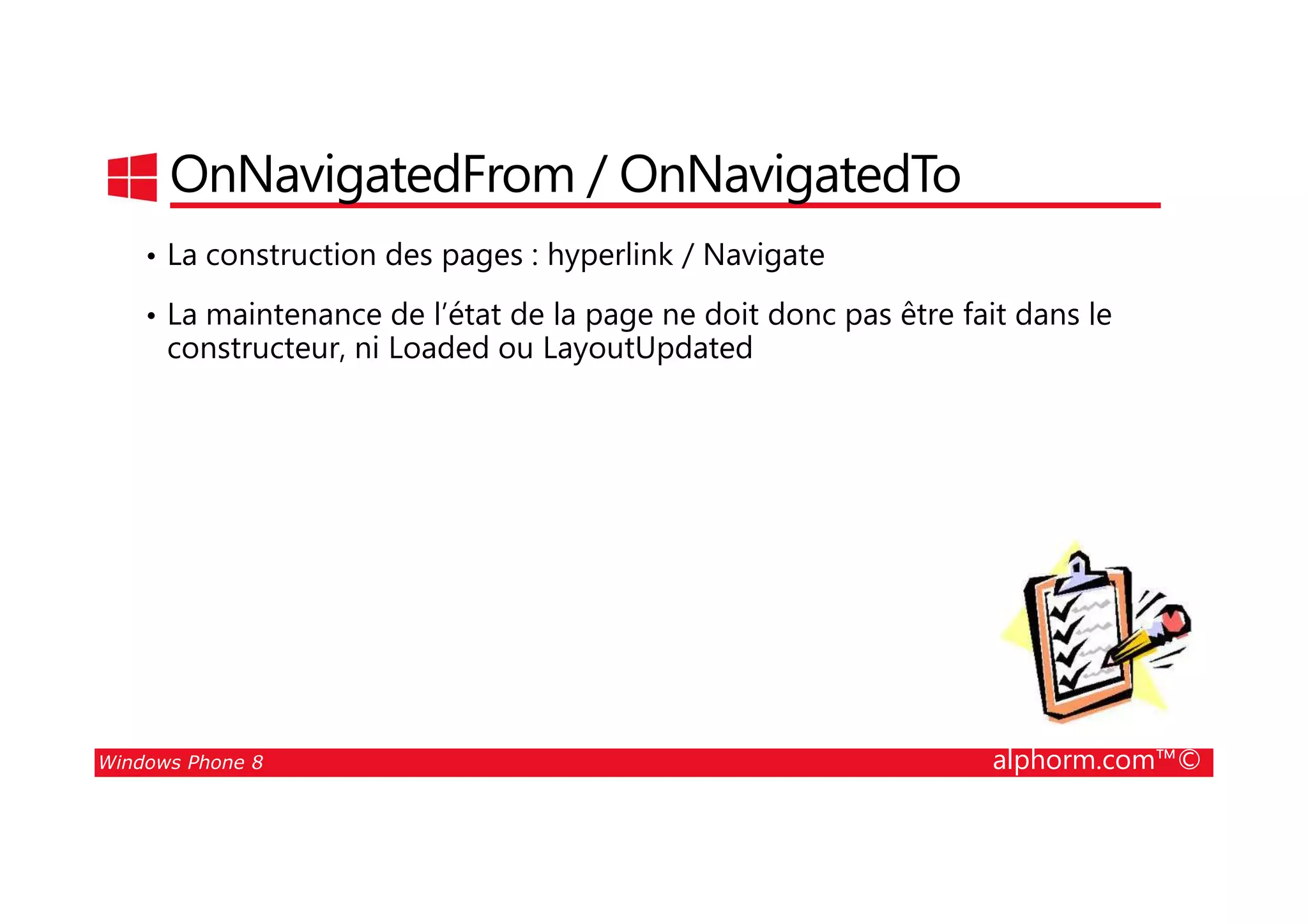 25/08/2014
109
OnNavigatedFrom / OnNavigatedTo
• La construction des pages : hyperlink / Navigate
• La maintenance de l’état de la page ne doit donc pas être fait dans le
constructeur, ni Loaded ou LayoutUpdated
Windows Phone 8 alphorm.com™©
 