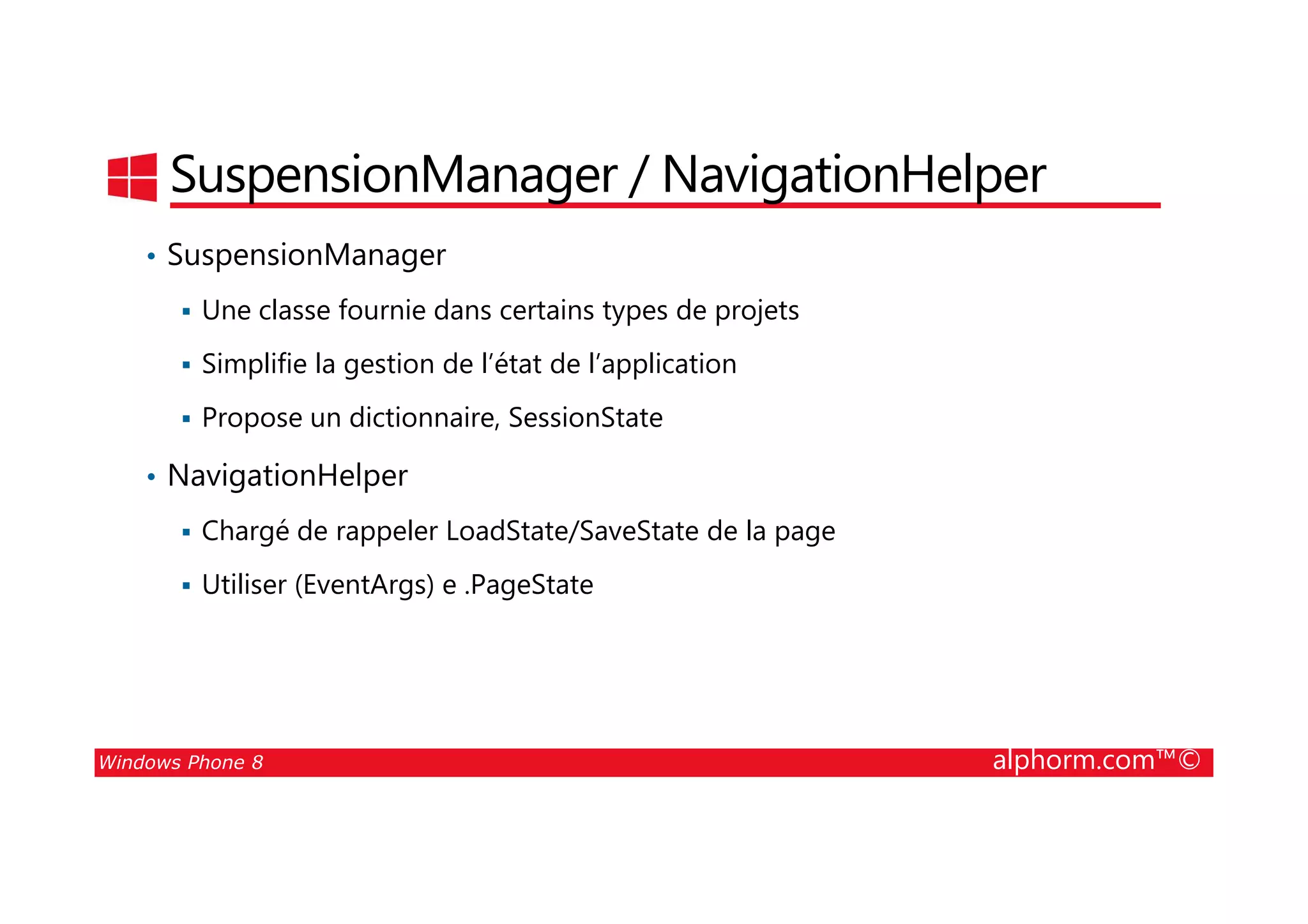 25/08/2014
112
SuspensionManager / NavigationHelper
• SuspensionManager
Une classe fournie dans certains types de projets
Simplifie la gestion de l’état de l’application
Propose un dictionnaire, SessionState
• NavigationHelper
Windows Phone 8 alphorm.com™©
• NavigationHelper
Chargé de rappeler LoadState/SaveState de la page
Utiliser (EventArgs) e .PageState
 