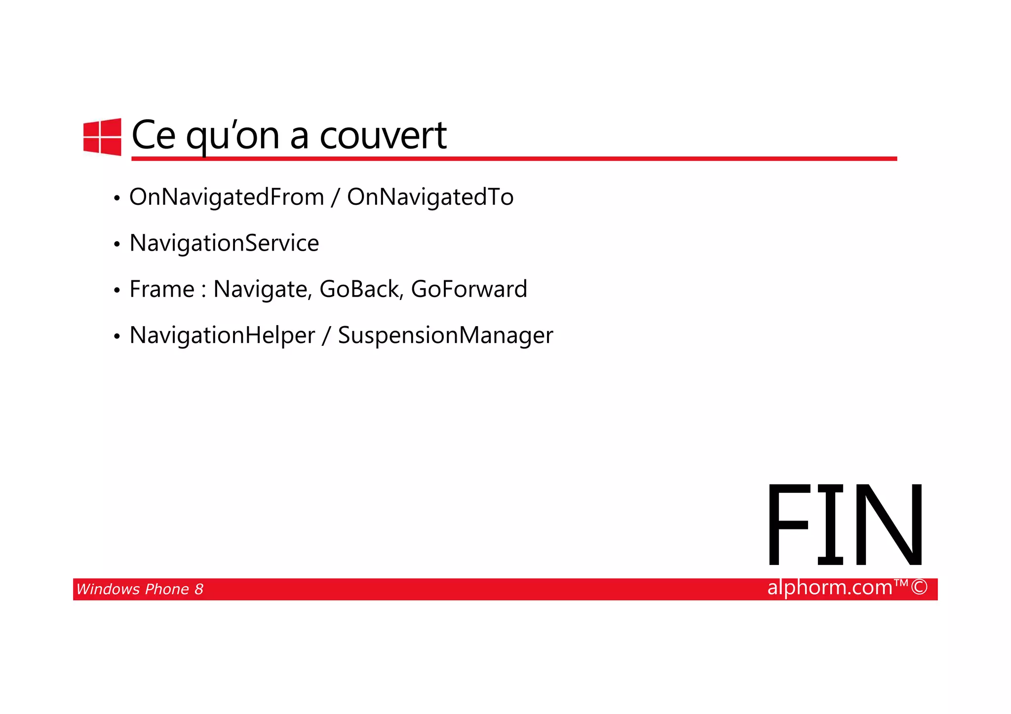 25/08/2014
113
Ce qu’on a couvert
• OnNavigatedFrom / OnNavigatedTo
• NavigationService
• Frame : Navigate, GoBack, GoForward
• NavigationHelper / SuspensionManager
Windows Phone 8 alphorm.com™©
FIN
 
