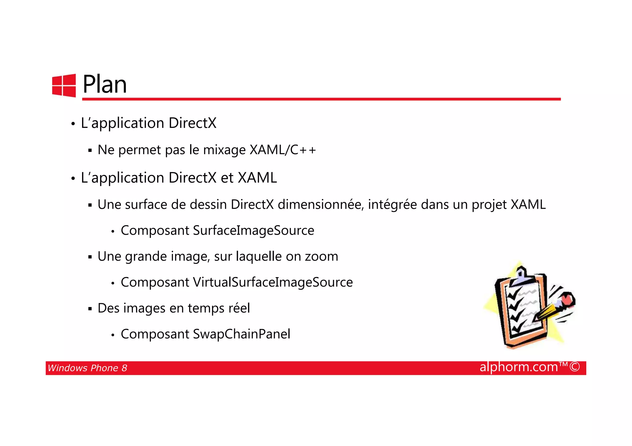 25/08/2014
115
Plan
• L’application DirectX
Ne permet pas le mixage XAML/C++
• L’application DirectX et XAML
Une surface de dessin DirectX dimensionnée, intégrée dans un projet XAML
Composant SurfaceImageSource
Windows Phone 8 alphorm.com™©
• Composant SurfaceImageSource
Une grande image, sur laquelle on zoom
• Composant VirtualSurfaceImageSource
Des images en temps réel
• Composant SwapChainPanel
 