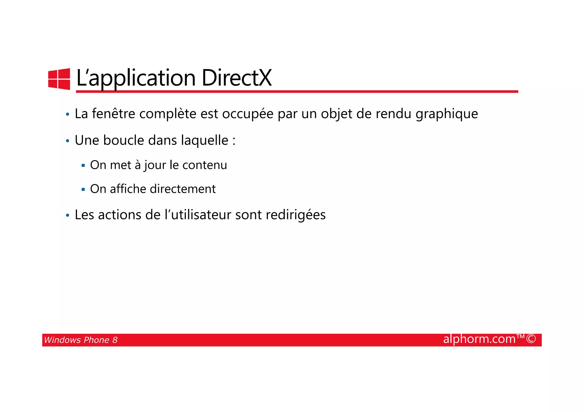 25/08/2014
116
L’application DirectX
• La fenêtre complète est occupée par un objet de rendu graphique
• Une boucle dans laquelle :
On met à jour le contenu
On affiche directement
• Les actions de l’utilisateur sont redirigées
Windows Phone 8 alphorm.com™©
• Les actions de l’utilisateur sont redirigées
 