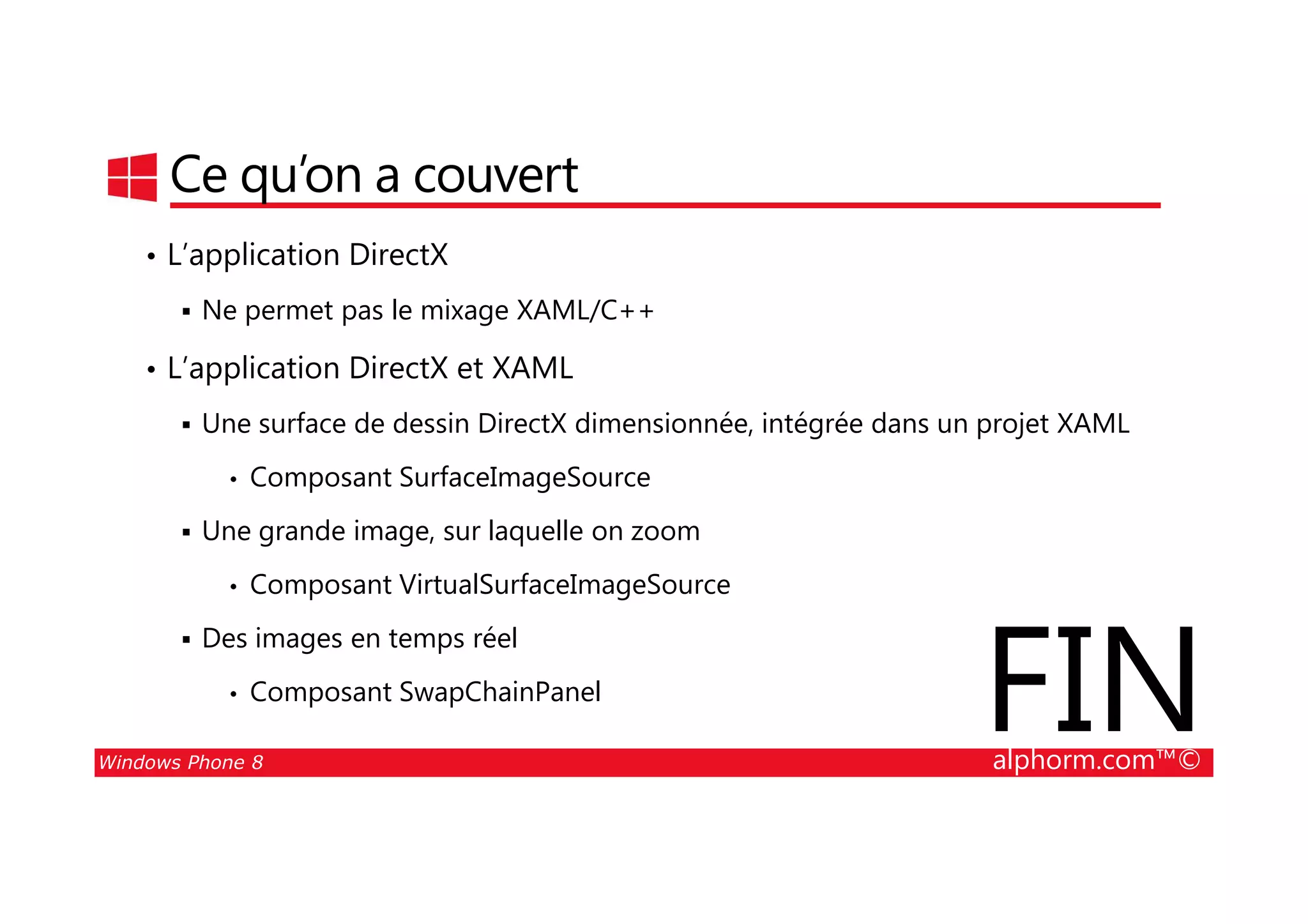 25/08/2014
118
Ce qu’on a couvert
• L’application DirectX
Ne permet pas le mixage XAML/C++
• L’application DirectX et XAML
Une surface de dessin DirectX dimensionnée, intégrée dans un projet XAML
Composant SurfaceImageSource
Windows Phone 8 alphorm.com™©
• Composant SurfaceImageSource
Une grande image, sur laquelle on zoom
• Composant VirtualSurfaceImageSource
Des images en temps réel
• Composant SwapChainPanel
FIN
 