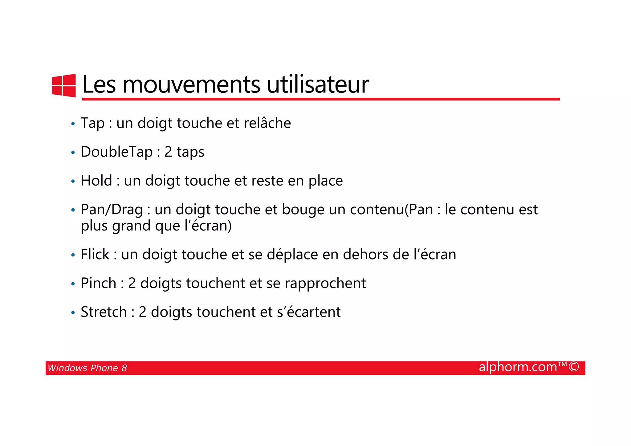 25/08/2014
121
Les mouvements utilisateur
• Tap : un doigt touche et relâche
• DoubleTap : 2 taps
• Hold : un doigt touche et reste en place
• Pan/Drag : un doigt touche et bouge un contenu(Pan : le contenu est
plus grand que l’écran)
Windows Phone 8 alphorm.com™©
plus grand que l’écran)
• Flick : un doigt touche et se déplace en dehors de l’écran
• Pinch : 2 doigts touchent et se rapprochent
• Stretch : 2 doigts touchent et s’écartent
 