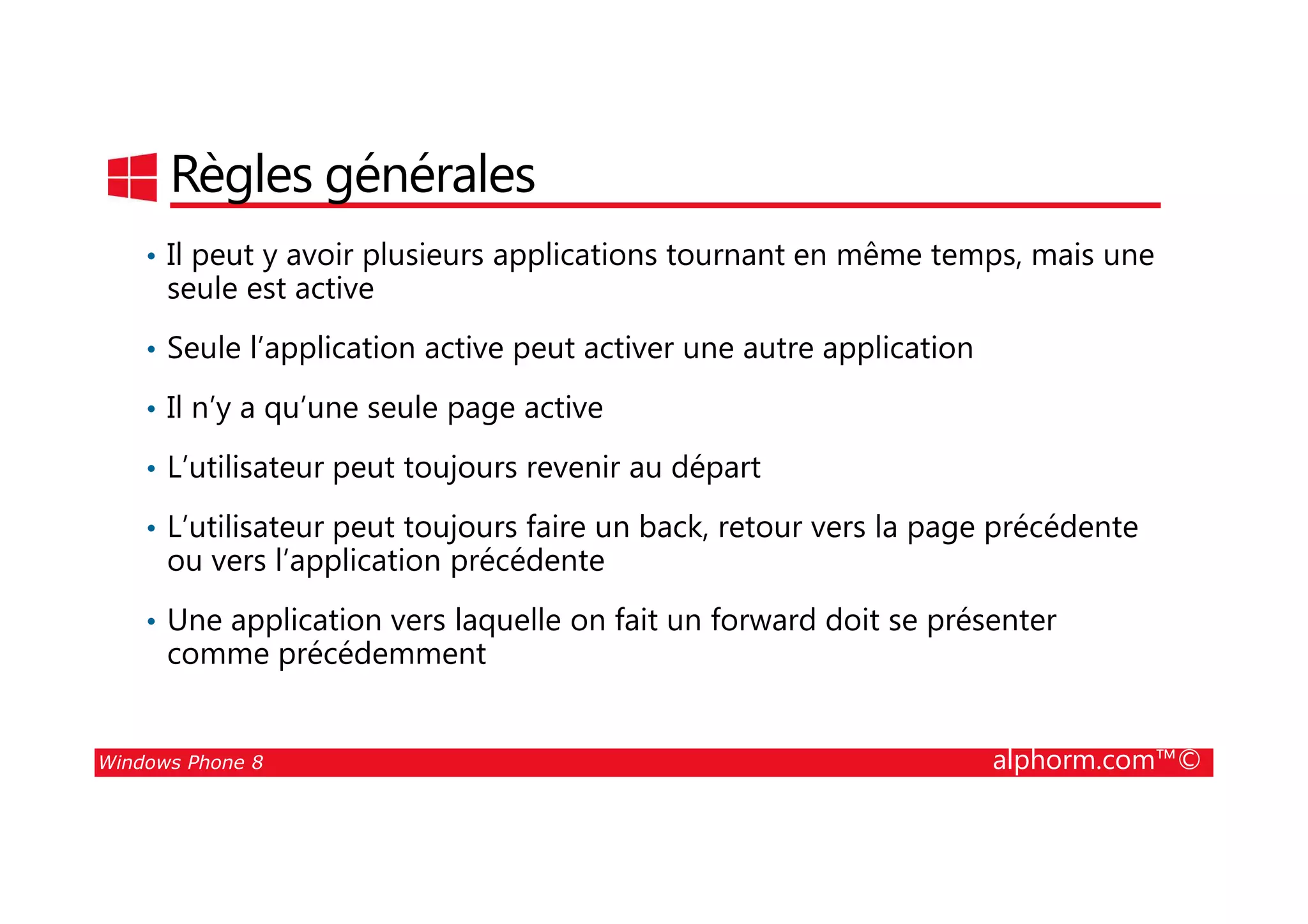 25/08/2014
127
Règles générales
• Il peut y avoir plusieurs applications tournant en même temps, mais une
seule est active
• Seule l’application active peut activer une autre application
• Il n’y a qu’une seule page active
• L’utilisateur peut toujours revenir au départ
Windows Phone 8 alphorm.com™©
• L’utilisateur peut toujours revenir au départ
• L’utilisateur peut toujours faire un back, retour vers la page précédente
ou vers l’application précédente
• Une application vers laquelle on fait un forward doit se présenter
comme précédemment
 