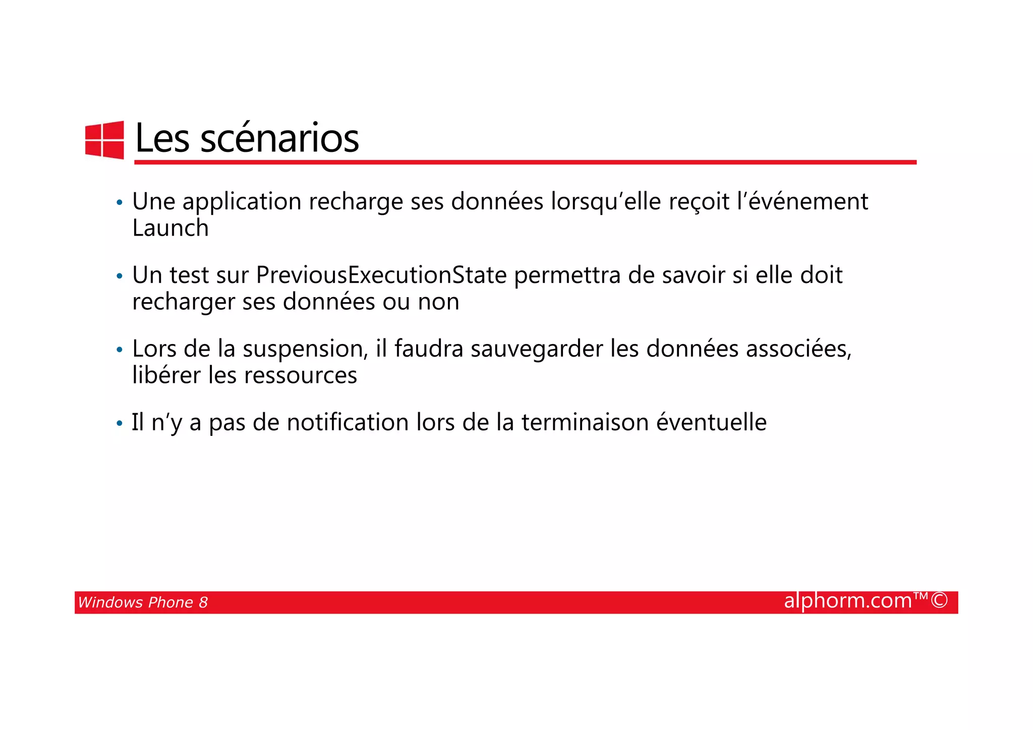 25/08/2014
128
Les scénarios
• Une application recharge ses données lorsqu’elle reçoit l’événement
Launch
• Un test sur PreviousExecutionState permettra de savoir si elle doit
recharger ses données ou non
• Lors de la suspension, il faudra sauvegarder les données associées,
libérer les ressources
Windows Phone 8 alphorm.com™©
libérer les ressources
• Il n’y a pas de notification lors de la terminaison éventuelle
 