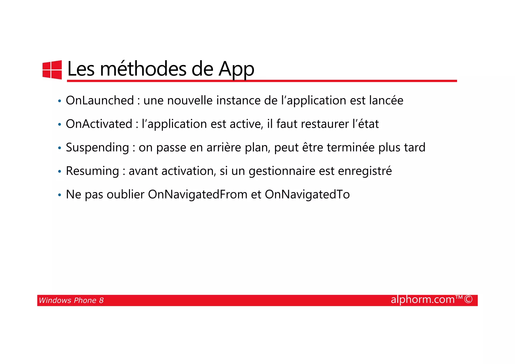 25/08/2014
129
Les méthodes de App
• OnLaunched : une nouvelle instance de l’application est lancée
• OnActivated : l’application est active, il faut restaurer l’état
• Suspending : on passe en arrière plan, peut être terminée plus tard
• Resuming : avant activation, si un gestionnaire est enregistré
Windows Phone 8 alphorm.com™©
• Ne pas oublier OnNavigatedFrom et OnNavigatedTo
 