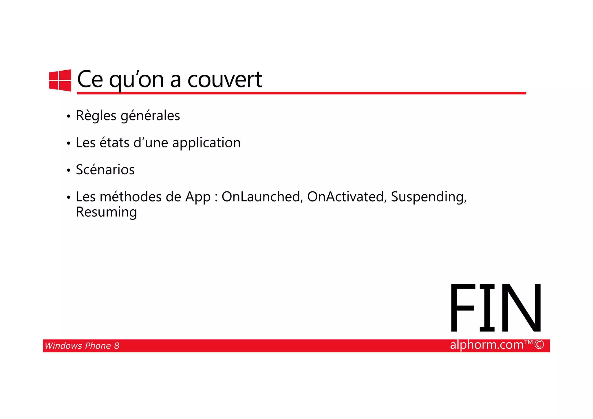 25/08/2014
130
Ce qu’on a couvert
• Règles générales
• Les états d’une application
• Scénarios
• Les méthodes de App : OnLaunched, OnActivated, Suspending,
Resuming
Windows Phone 8 alphorm.com™©
Resuming
FIN
 