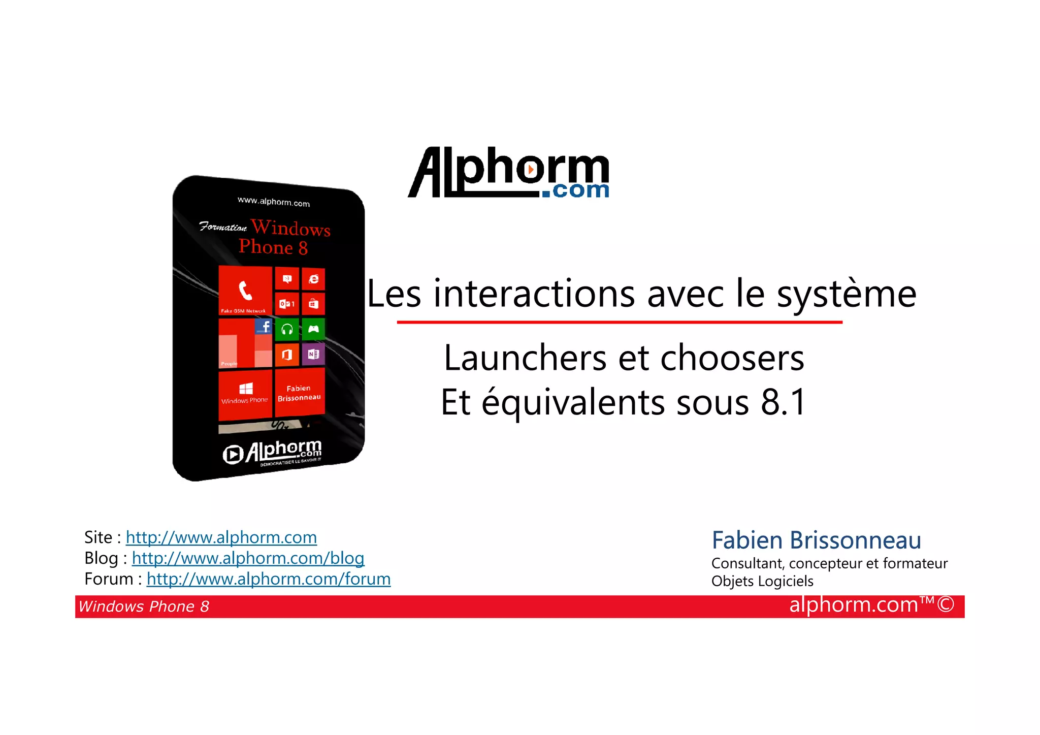 25/08/2014
131
Les interactions avec le système
Launchers et choosers
Windows Phone 8 alphorm.com™©
Fabien Brissonneau
Consultant, concepteur et formateur
Objets Logiciels
Site : http://www.alphorm.com
Blog : http://www.alphorm.com/blog
Forum : http://www.alphorm.com/forum
Launchers et choosers
Et équivalents sous 8.1
 
