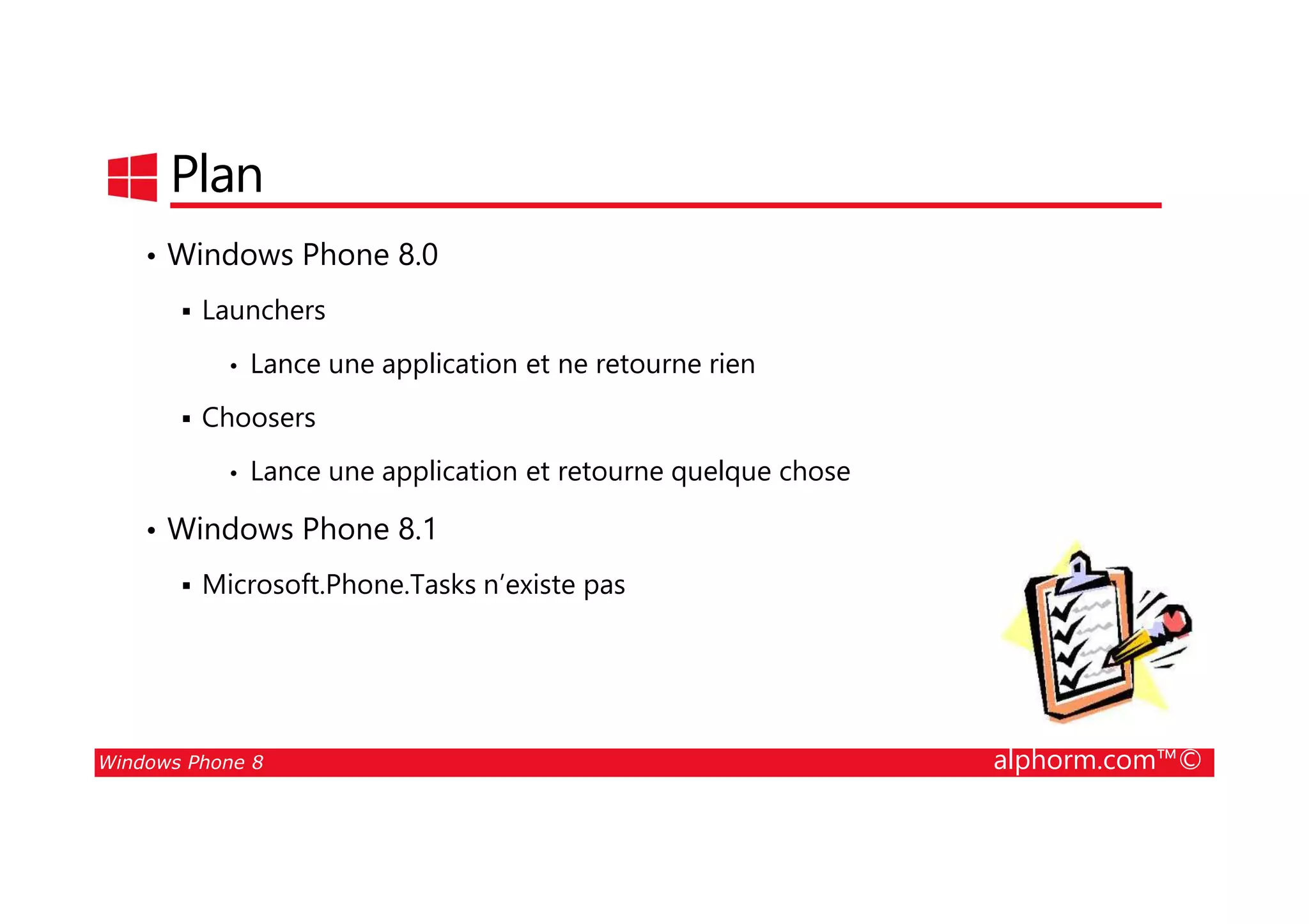 25/08/2014
132
Plan
• Windows Phone 8.0
Launchers
• Lance une application et ne retourne rien
Choosers
• Lance une application et retourne quelque chose
Windows Phone 8 alphorm.com™©
• Lance une application et retourne quelque chose
• Windows Phone 8.1
Microsoft.Phone.Tasks n’existe pas
 