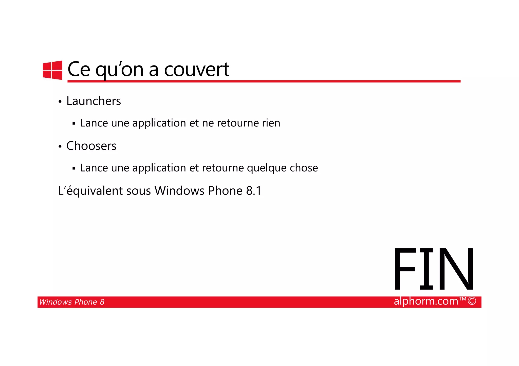 25/08/2014
137
Ce qu’on a couvert
• Launchers
Lance une application et ne retourne rien
• Choosers
Lance une application et retourne quelque chose
L’équivalent sous Windows Phone 8.1
Windows Phone 8 alphorm.com™©
L’équivalent sous Windows Phone 8.1
FIN
 