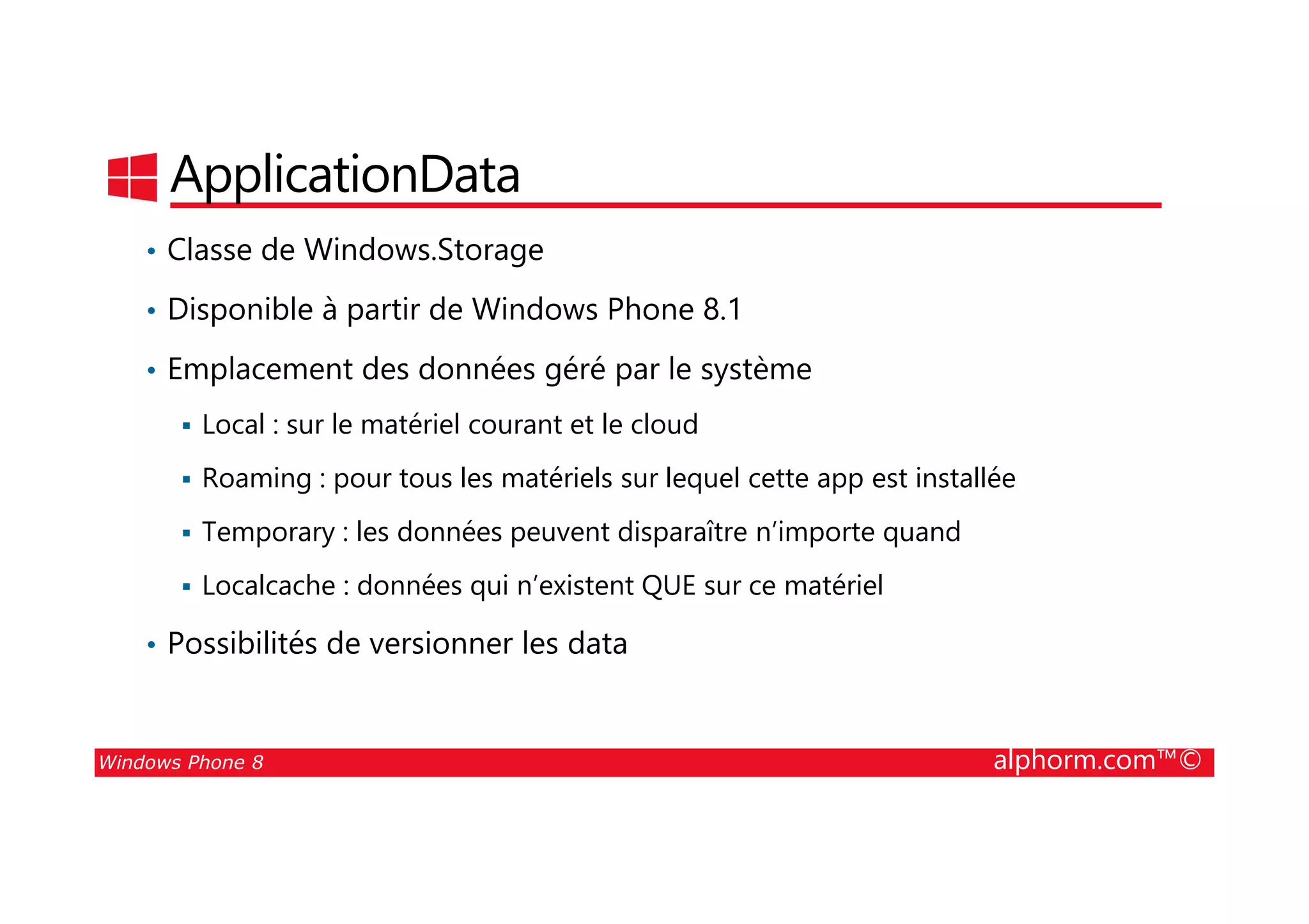 25/08/2014
140
ApplicationData
• Classe de Windows.Storage
• Disponible à partir de Windows Phone 8.1
• Emplacement des données géré par le système
Local : sur le matériel courant et le cloud
Roaming : pour tous les matériels sur lequel cette app est installée
Windows Phone 8 alphorm.com™©
Roaming : pour tous les matériels sur lequel cette app est installée
Temporary : les données peuvent disparaître n’importe quand
Localcache : données qui n’existent QUE sur ce matériel
• Possibilités de versionner les data
 