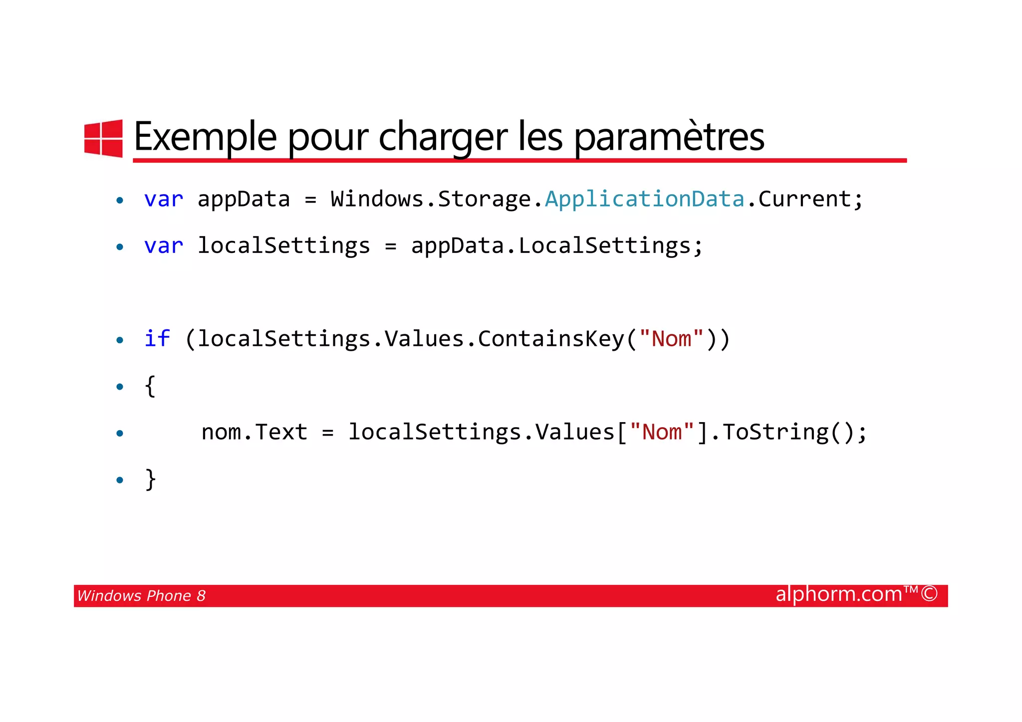 25/08/2014
142
Exemple pour charger les paramètres
• var appData = Windows.Storage.ApplicationData.Current;
• var localSettings = appData.LocalSettings;
• if (localSettings.Values.ContainsKey("Nom"))
Windows Phone 8 alphorm.com™©
• {
• nom.Text = localSettings.Values["Nom"].ToString();
• }
 