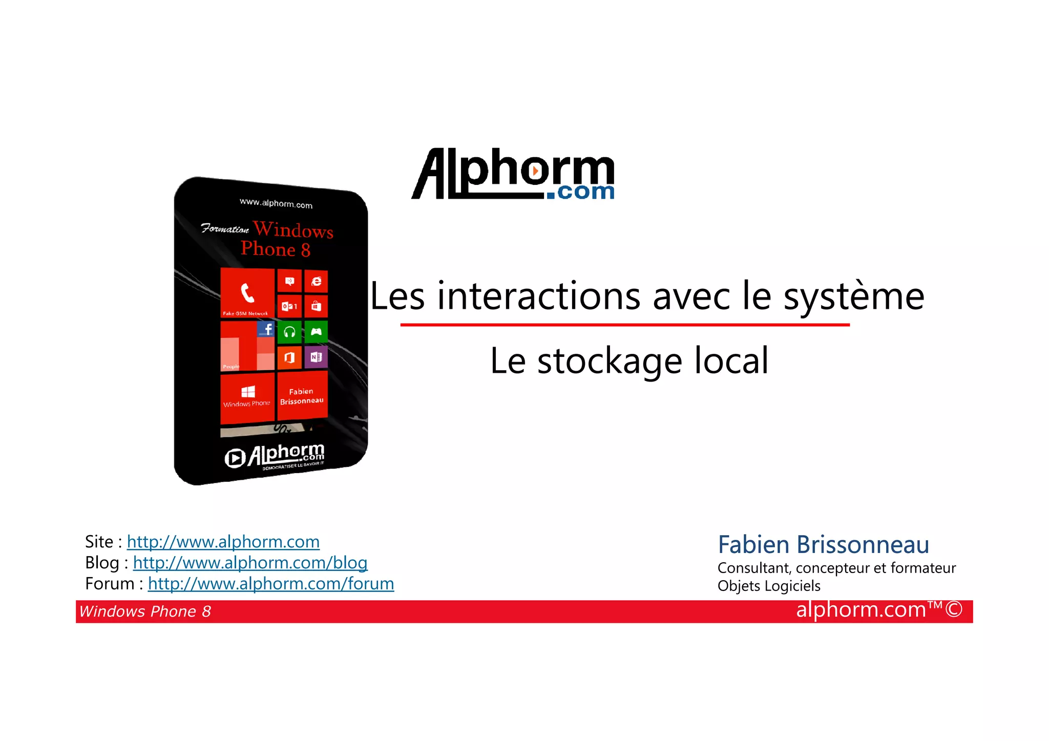 25/08/2014
144
Les interactions avec le système
Le stockage local
Windows Phone 8 alphorm.com™©
Fabien Brissonneau
Consultant, concepteur et formateur
Objets Logiciels
Site : http://www.alphorm.com
Blog : http://www.alphorm.com/blog
Forum : http://www.alphorm.com/forum
Le stockage local
 