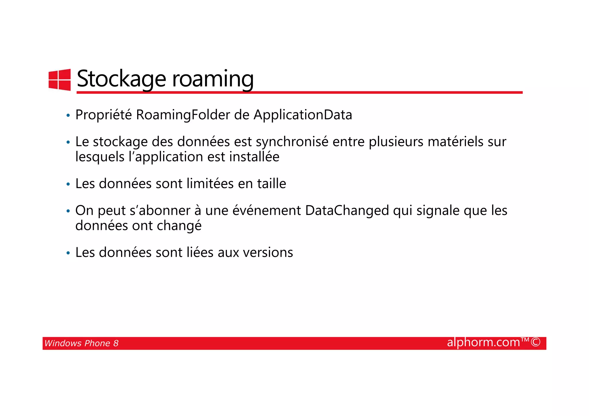 25/08/2014
148
Stockage roaming
• Propriété RoamingFolder de ApplicationData
• Le stockage des données est synchronisé entre plusieurs matériels sur
lesquels l’application est installée
• Les données sont limitées en taille
• On peut s’abonner à une événement DataChanged qui signale que les
Windows Phone 8 alphorm.com™©
• On peut s’abonner à une événement DataChanged qui signale que les
données ont changé
• Les données sont liées aux versions
 