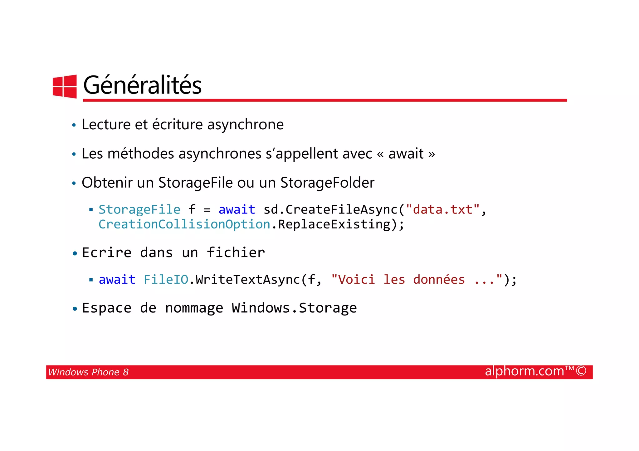 25/08/2014
153
Généralités
• Lecture et écriture asynchrone
• Les méthodes asynchrones s’appellent avec « await »
• Obtenir un StorageFile ou un StorageFolder
StorageFile f = await sd.CreateFileAsync("data.txt",
CreationCollisionOption.ReplaceExisting);
Windows Phone 8 alphorm.com™©
CreationCollisionOption.ReplaceExisting);
• Ecrire dans un fichier
await FileIO.WriteTextAsync(f, "Voici les données ...");
• Espace de nommage Windows.Storage
 