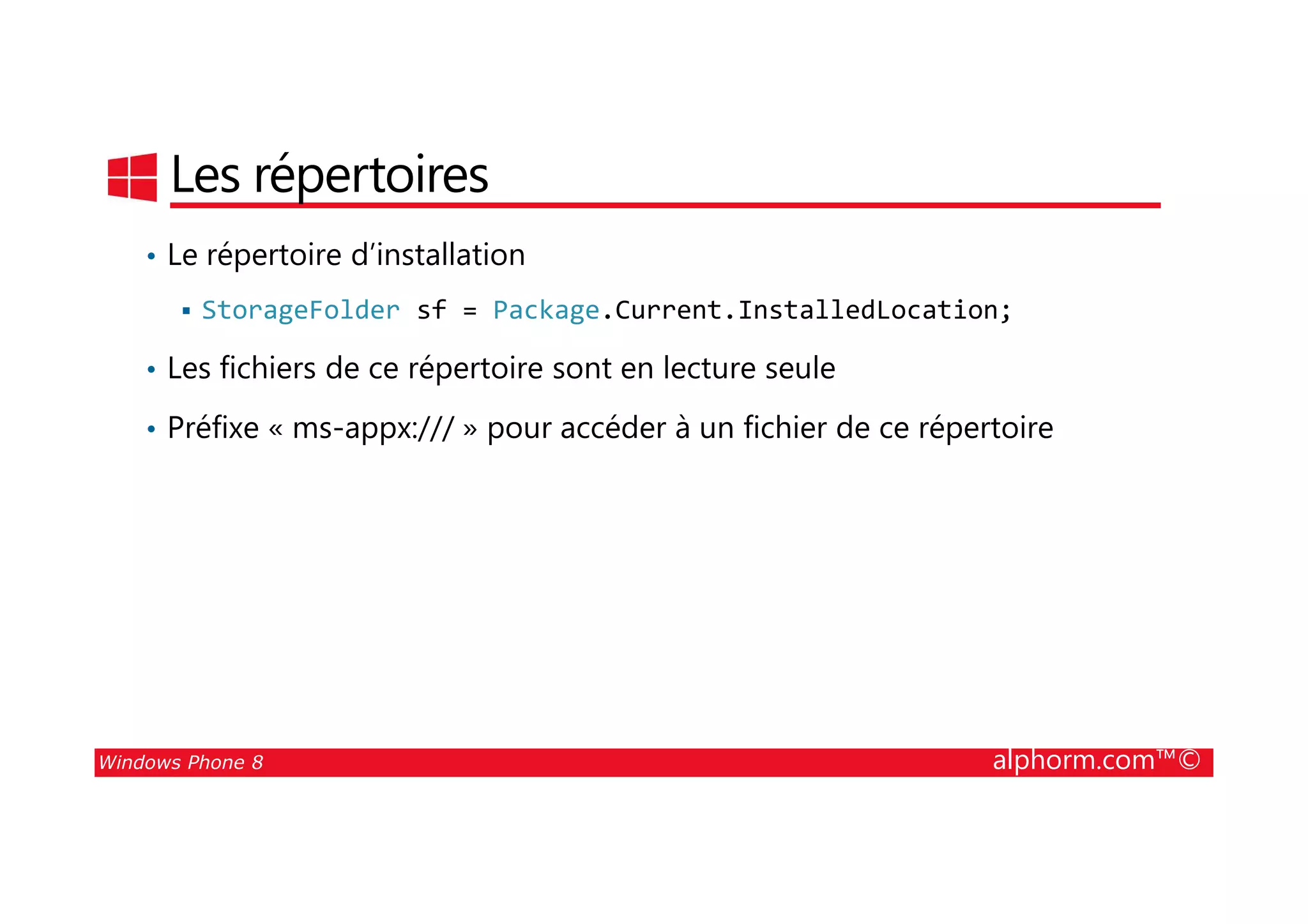 25/08/2014
154
Les répertoires
• Le répertoire d’installation
StorageFolder sf = Package.Current.InstalledLocation;
• Les fichiers de ce répertoire sont en lecture seule
• Préfixe « ms-appx:/// » pour accéder à un fichier de ce répertoire
Windows Phone 8 alphorm.com™©
 