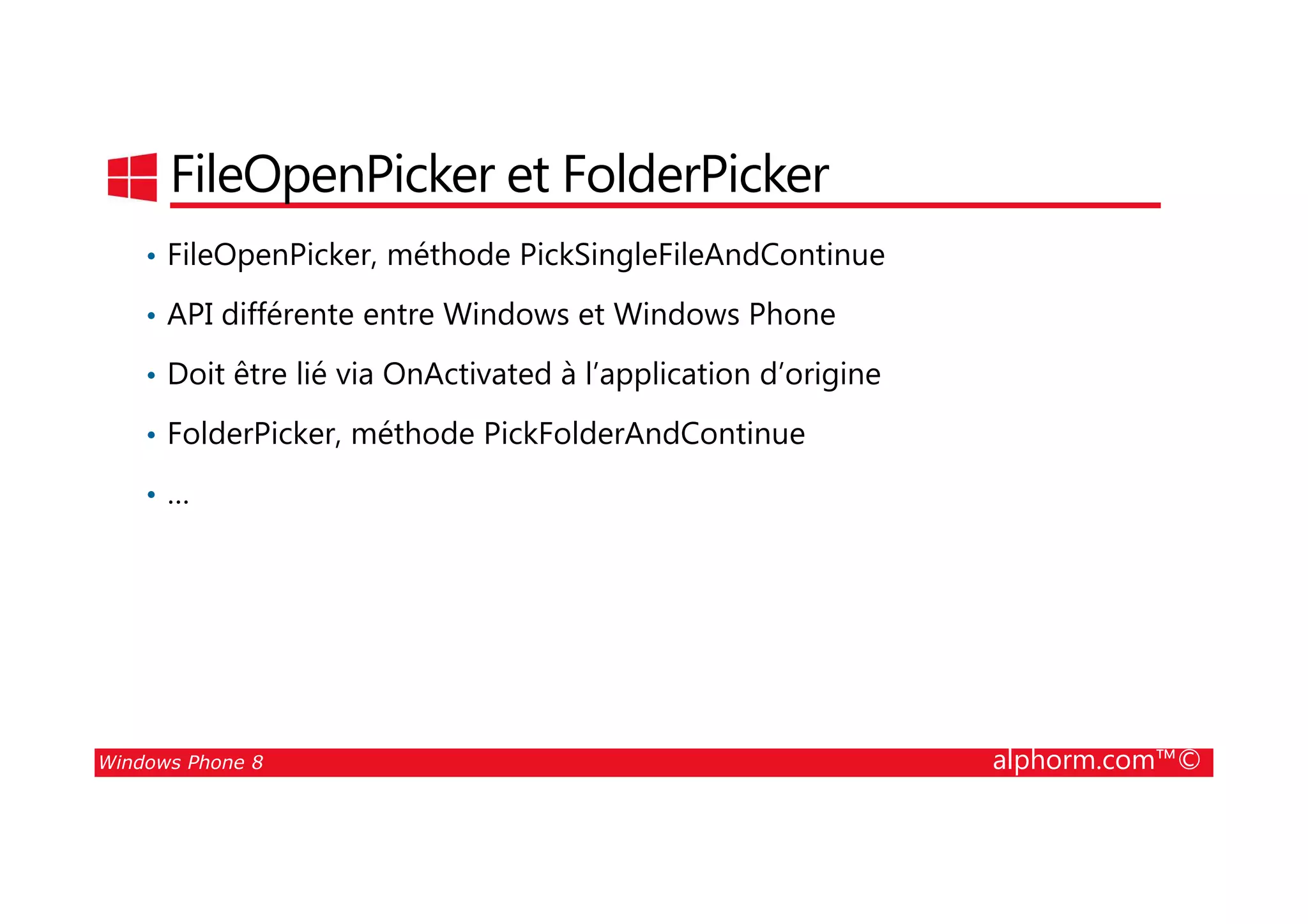 25/08/2014
155
FileOpenPicker et FolderPicker
• FileOpenPicker, méthode PickSingleFileAndContinue
• API différente entre Windows et Windows Phone
• Doit être lié via OnActivated à l’application d’origine
• FolderPicker, méthode PickFolderAndContinue
Windows Phone 8 alphorm.com™©
• …
 