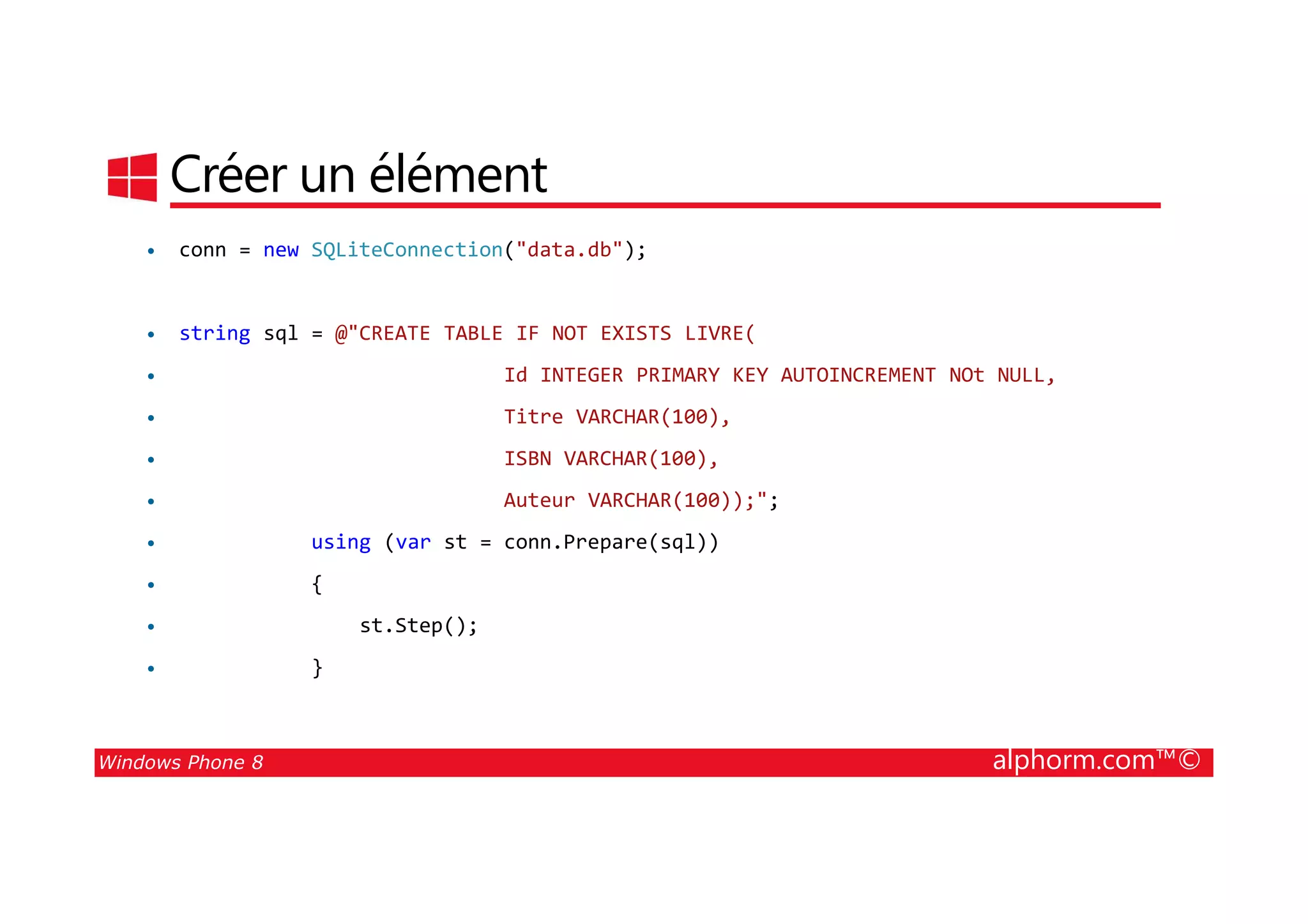 25/08/2014
161
Créer un élément
• conn = new SQLiteConnection("data.db");
• string sql = @"CREATE TABLE IF NOT EXISTS LIVRE(
• Id INTEGER PRIMARY KEY AUTOINCREMENT NOt NULL,
• Titre VARCHAR(100),
• ISBN VARCHAR(100),
Windows Phone 8 alphorm.com™©
• ISBN VARCHAR(100),
• Auteur VARCHAR(100));";
• using (var st = conn.Prepare(sql))
• {
• st.Step();
• }
 