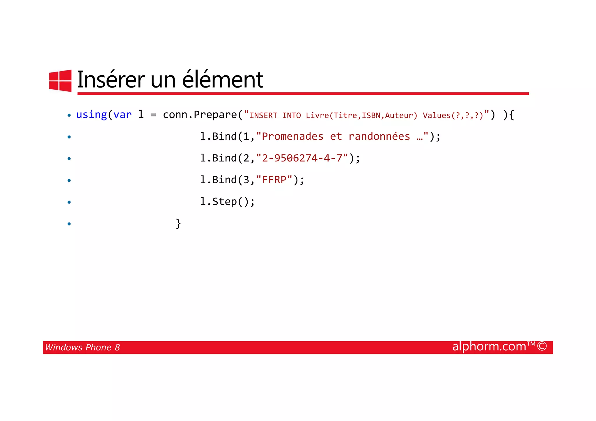 25/08/2014
162
Insérer un élément
• using(var l = conn.Prepare("INSERT INTO Livre(Titre,ISBN,Auteur) Values(?,?,?)") ){
• l.Bind(1,"Promenades et randonnées …");
• l.Bind(2,"2-9506274-4-7");
• l.Bind(3,"FFRP");
• l.Step();
Windows Phone 8 alphorm.com™©
• }
 