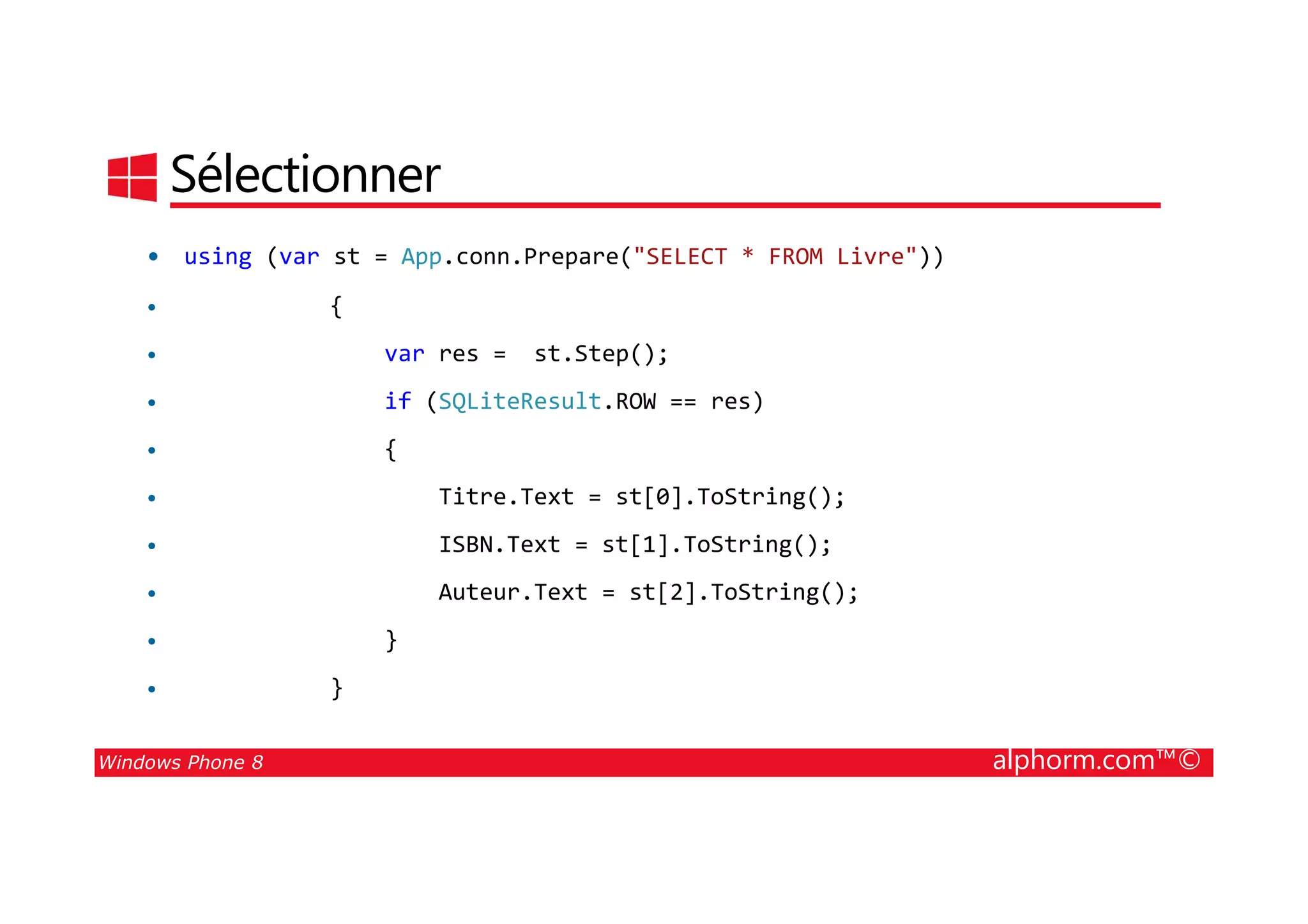 25/08/2014
163
Sélectionner
• using (var st = App.conn.Prepare("SELECT * FROM Livre"))
• {
• var res = st.Step();
• if (SQLiteResult.ROW == res)
• {
Windows Phone 8 alphorm.com™©
• {
• Titre.Text = st[0].ToString();
• ISBN.Text = st[1].ToString();
• Auteur.Text = st[2].ToString();
• }
• }
 