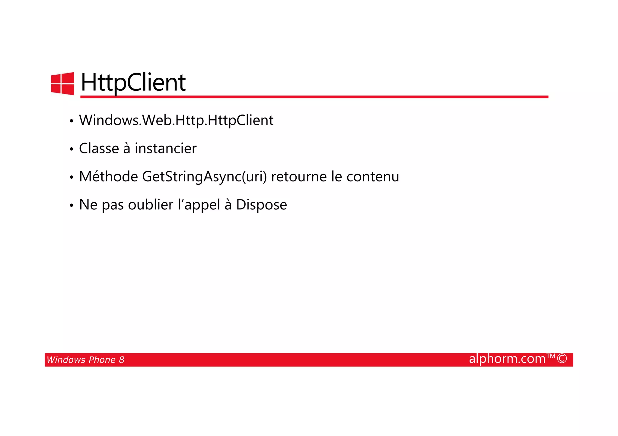 25/08/2014
167
HttpClient
• Windows.Web.Http.HttpClient
• Classe à instancier
• Méthode GetStringAsync(uri) retourne le contenu
• Ne pas oublier l’appel à Dispose
Windows Phone 8 alphorm.com™©
 