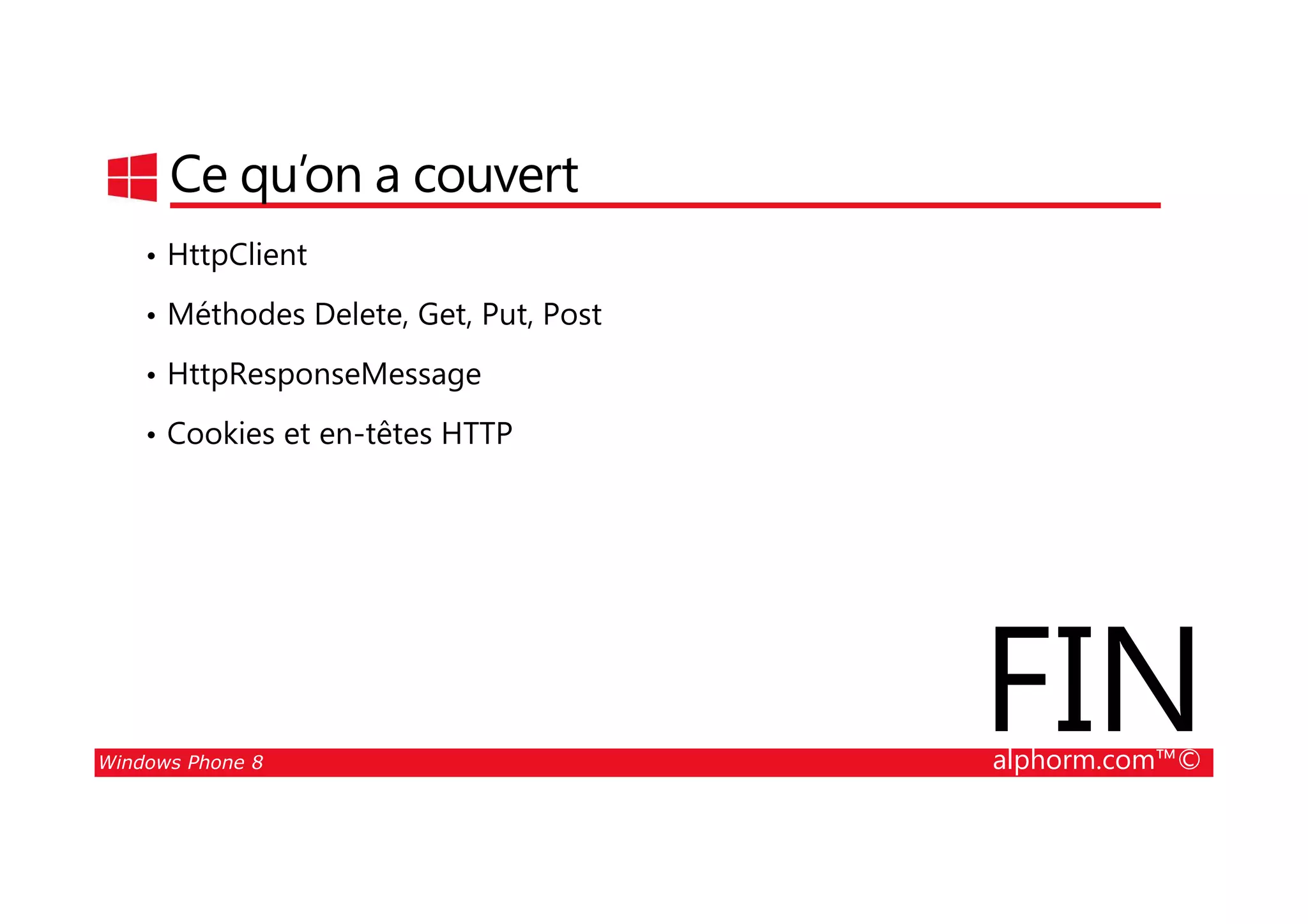 25/08/2014
171
Ce qu’on a couvert
• HttpClient
• Méthodes Delete, Get, Put, Post
• HttpResponseMessage
• Cookies et en-têtes HTTP
Windows Phone 8 alphorm.com™©
FIN
 