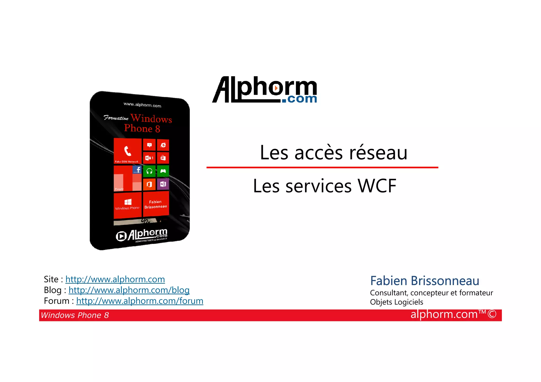 25/08/2014
172
Les accès réseau
Les services WCF
Windows Phone 8 alphorm.com™©
Fabien Brissonneau
Consultant, concepteur et formateur
Objets Logiciels
Site : http://www.alphorm.com
Blog : http://www.alphorm.com/blog
Forum : http://www.alphorm.com/forum
Les services WCF
 