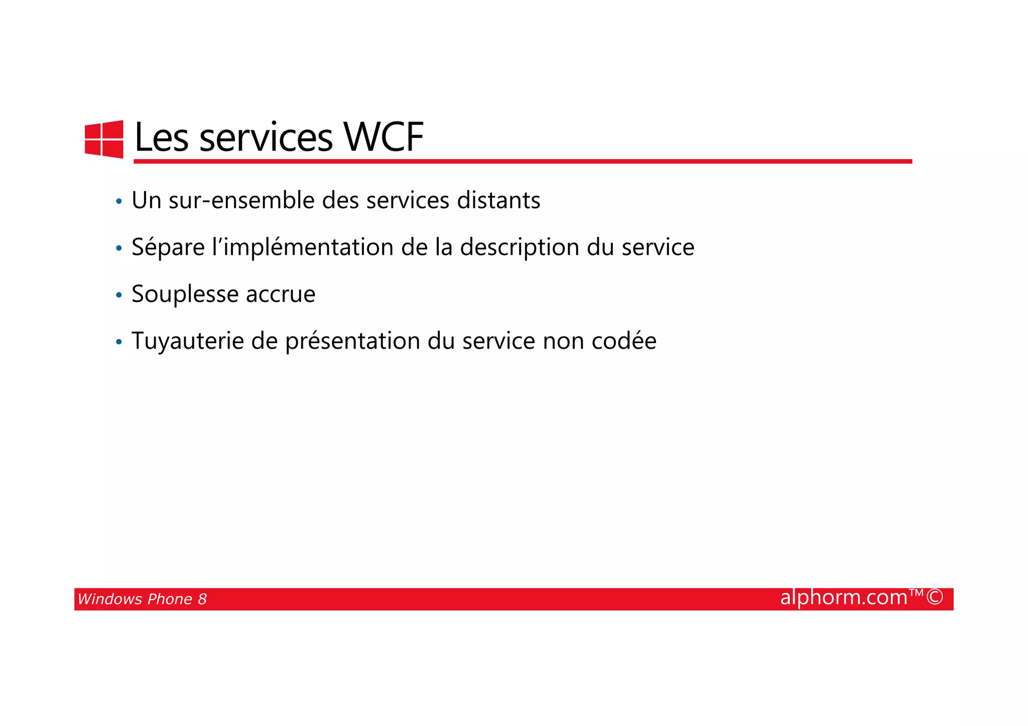 25/08/2014
174
Les services WCF
• Un sur-ensemble des services distants
• Sépare l’implémentation de la description du service
• Souplesse accrue
• Tuyauterie de présentation du service non codée
Windows Phone 8 alphorm.com™©
 