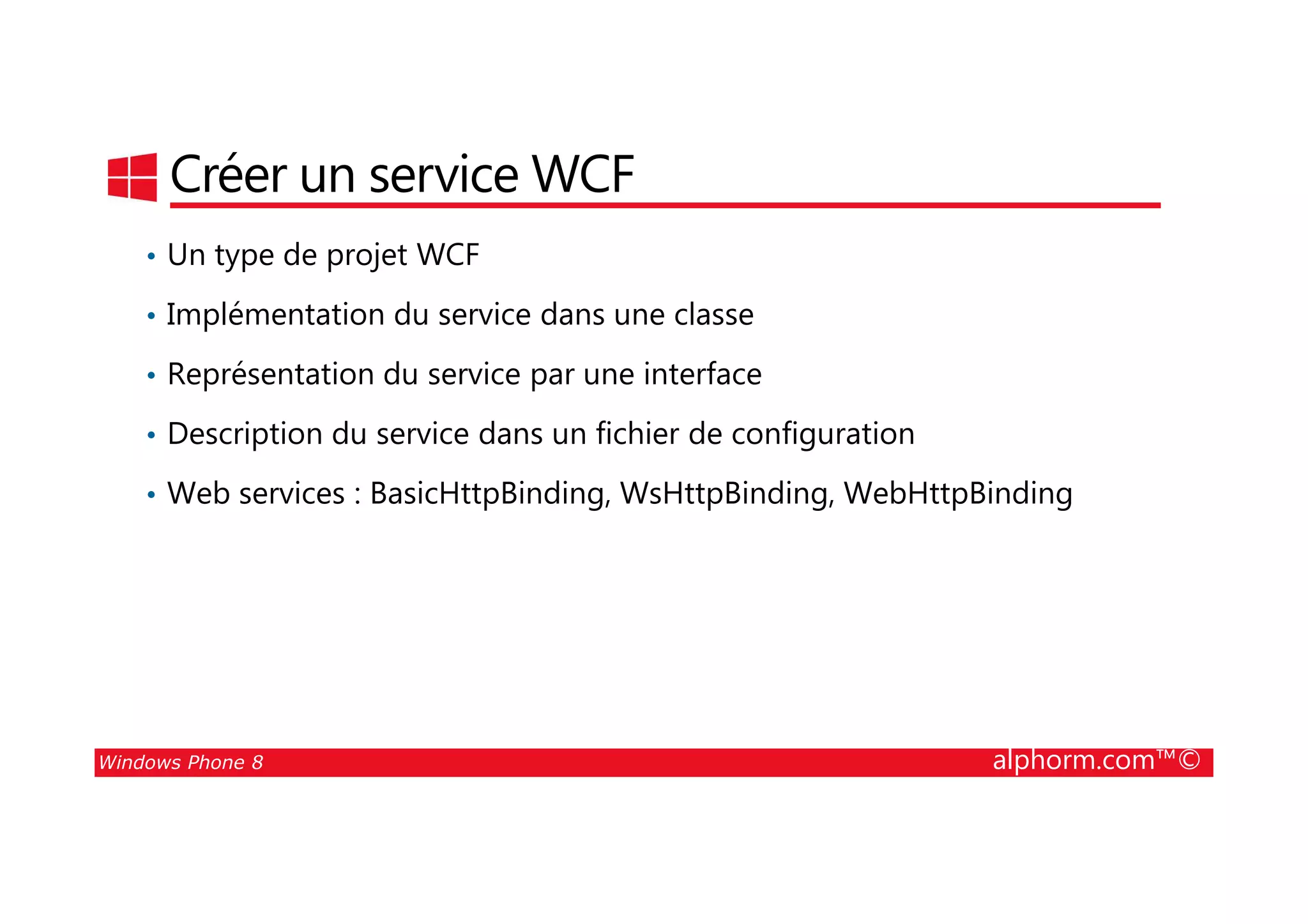 25/08/2014
175
Créer un service WCF
• Un type de projet WCF
• Implémentation du service dans une classe
• Représentation du service par une interface
• Description du service dans un fichier de configuration
Windows Phone 8 alphorm.com™©
• Web services : BasicHttpBinding, WsHttpBinding, WebHttpBinding
 