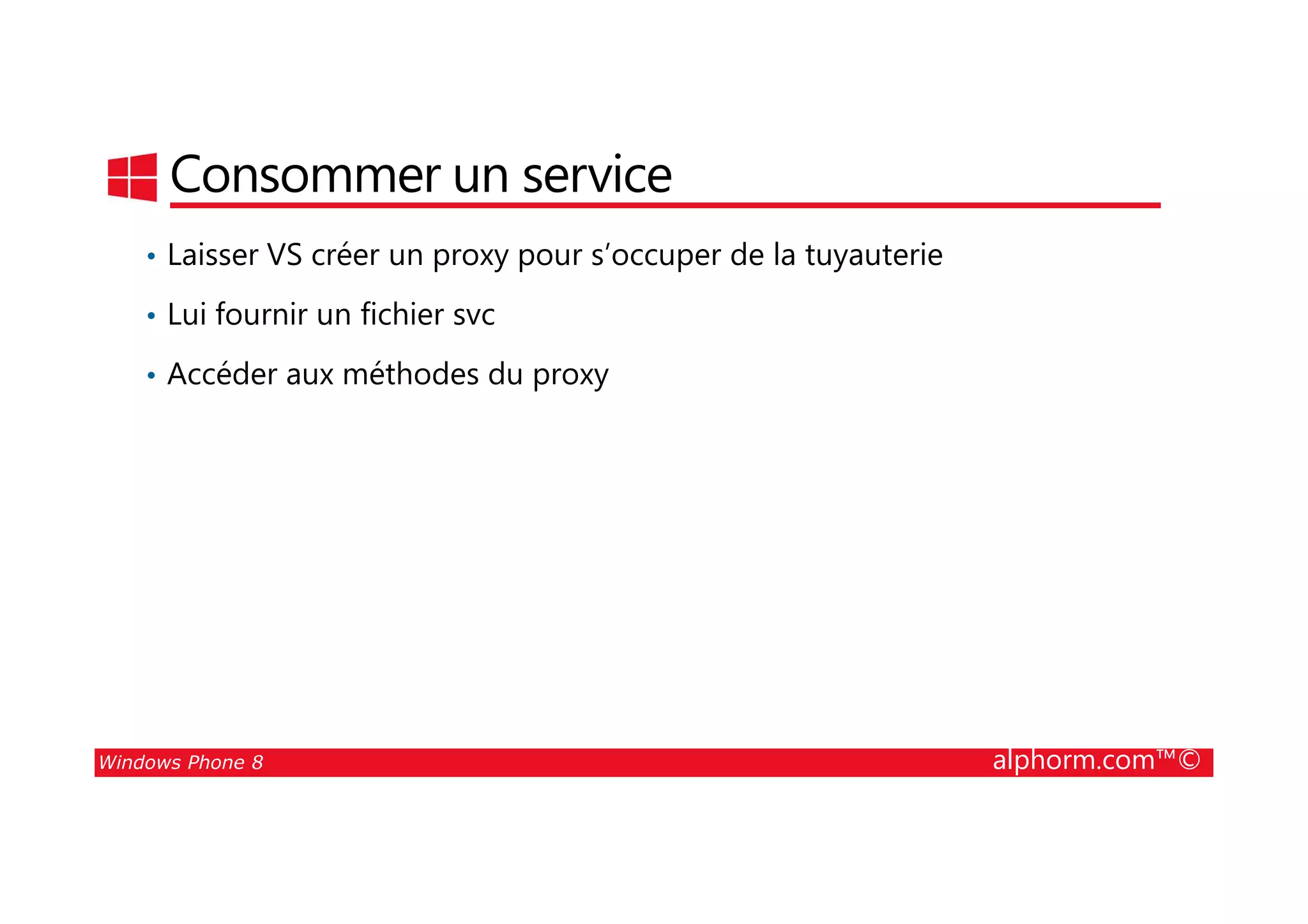 25/08/2014
176
Consommer un service
• Laisser VS créer un proxy pour s’occuper de la tuyauterie
• Lui fournir un fichier svc
• Accéder aux méthodes du proxy
Windows Phone 8 alphorm.com™©
 
