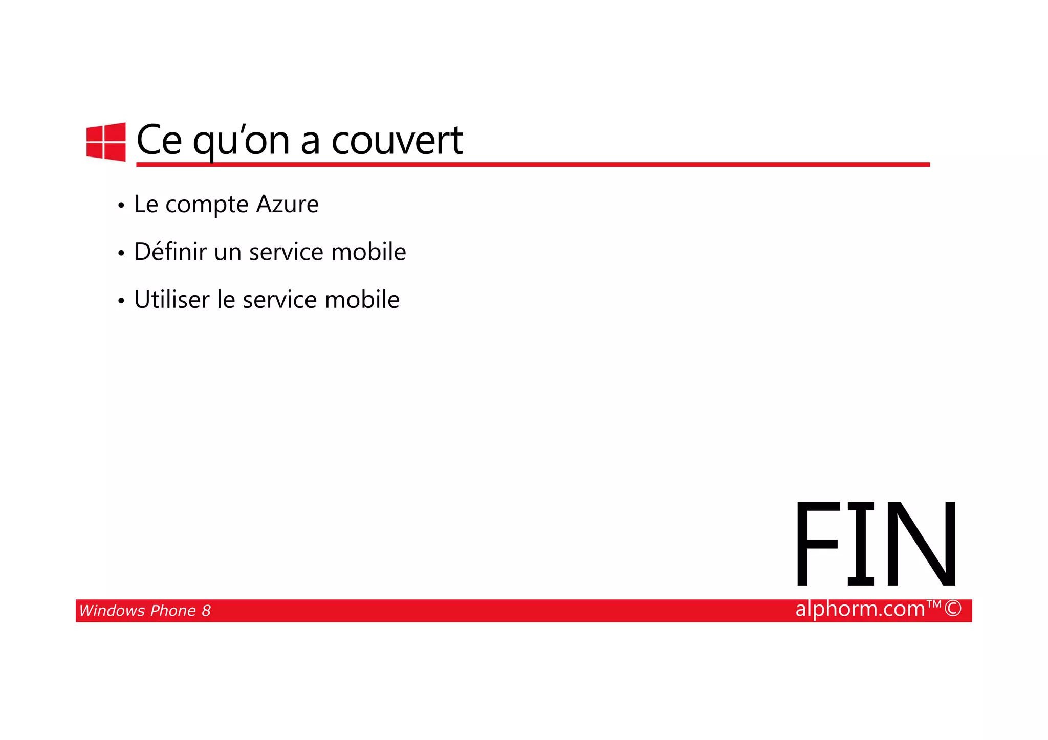 25/08/2014
183
Ce qu’on a couvert
• Le compte Azure
• Définir un service mobile
• Utiliser le service mobile
Windows Phone 8 alphorm.com™©
FIN
 