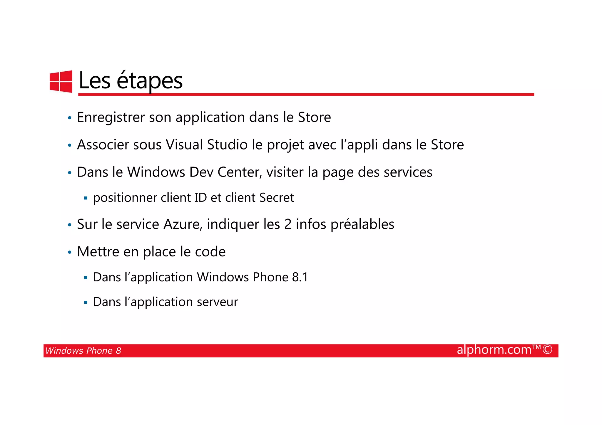 25/08/2014
186
Les étapes
• Enregistrer son application dans le Store
• Associer sous Visual Studio le projet avec l’appli dans le Store
• Dans le Windows Dev Center, visiter la page des services
positionner client ID et client Secret
Windows Phone 8 alphorm.com™©
• Sur le service Azure, indiquer les 2 infos préalables
• Mettre en place le code
Dans l’application Windows Phone 8.1
Dans l’application serveur
 
