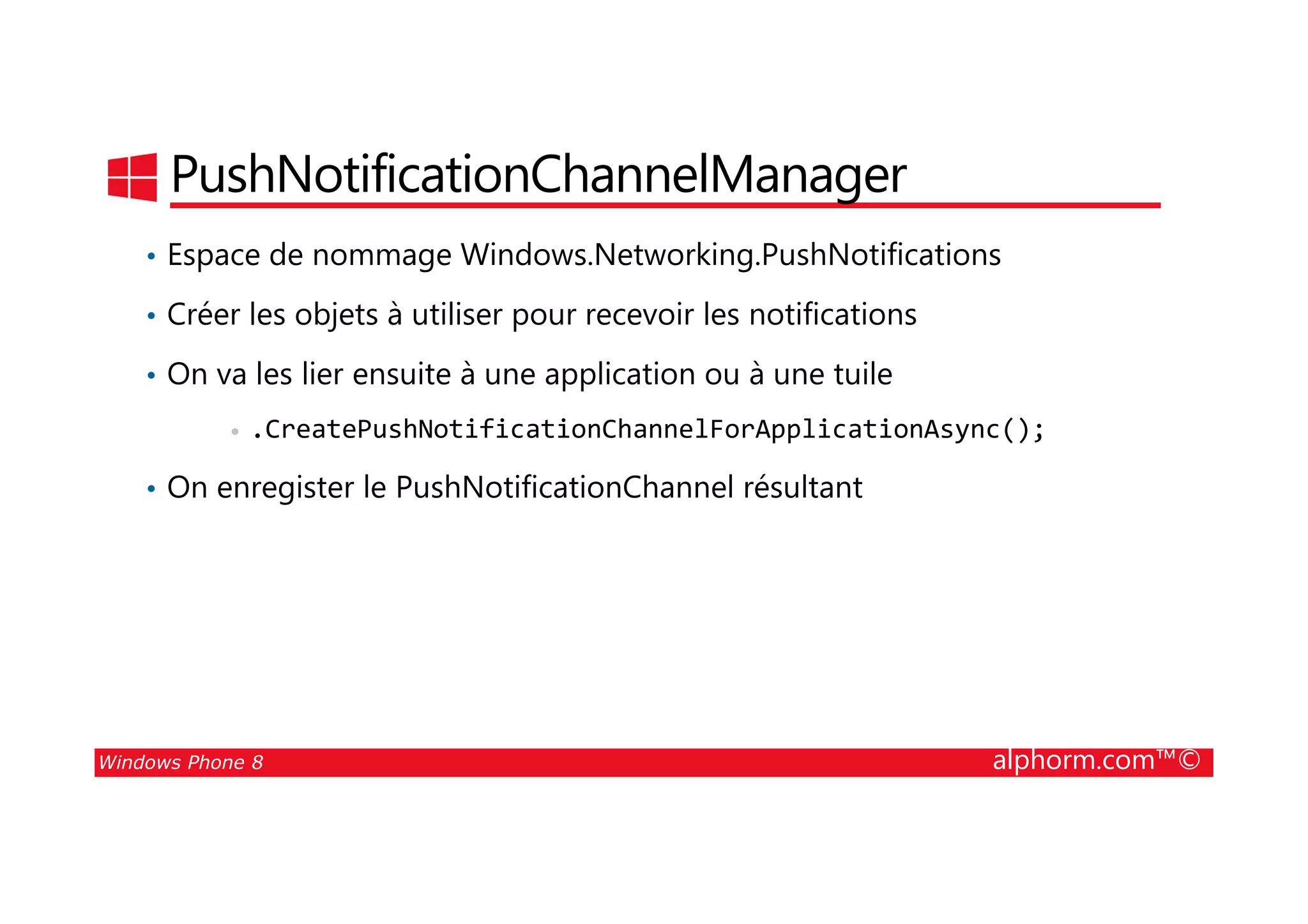 25/08/2014
187
PushNotificationChannelManager
• Espace de nommage Windows.Networking.PushNotifications
• Créer les objets à utiliser pour recevoir les notifications
• On va les lier ensuite à une application ou à une tuile
• .CreatePushNotificationChannelForApplicationAsync();
Windows Phone 8 alphorm.com™©
• On enregister le PushNotificationChannel résultant
 