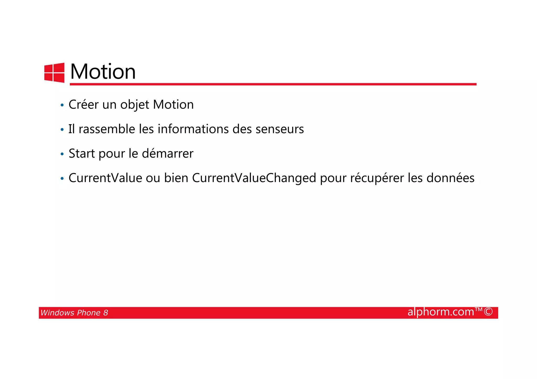 25/08/2014
196
Motion
• Créer un objet Motion
• Il rassemble les informations des senseurs
• Start pour le démarrer
• CurrentValue ou bien CurrentValueChanged pour récupérer les données
Windows Phone 8 alphorm.com™©
 