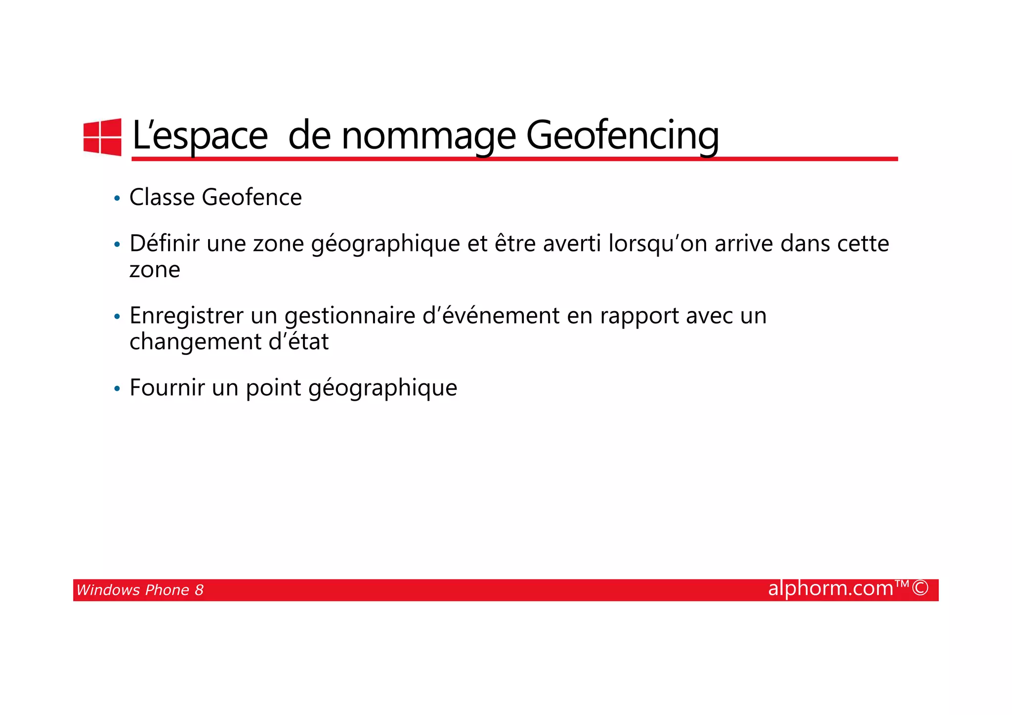 25/08/2014
201
L’espace de nommage Geofencing
• Classe Geofence
• Définir une zone géographique et être averti lorsqu’on arrive dans cette
zone
• Enregistrer un gestionnaire d’événement en rapport avec un
changement d’état
Windows Phone 8 alphorm.com™©
• Fournir un point géographique
 