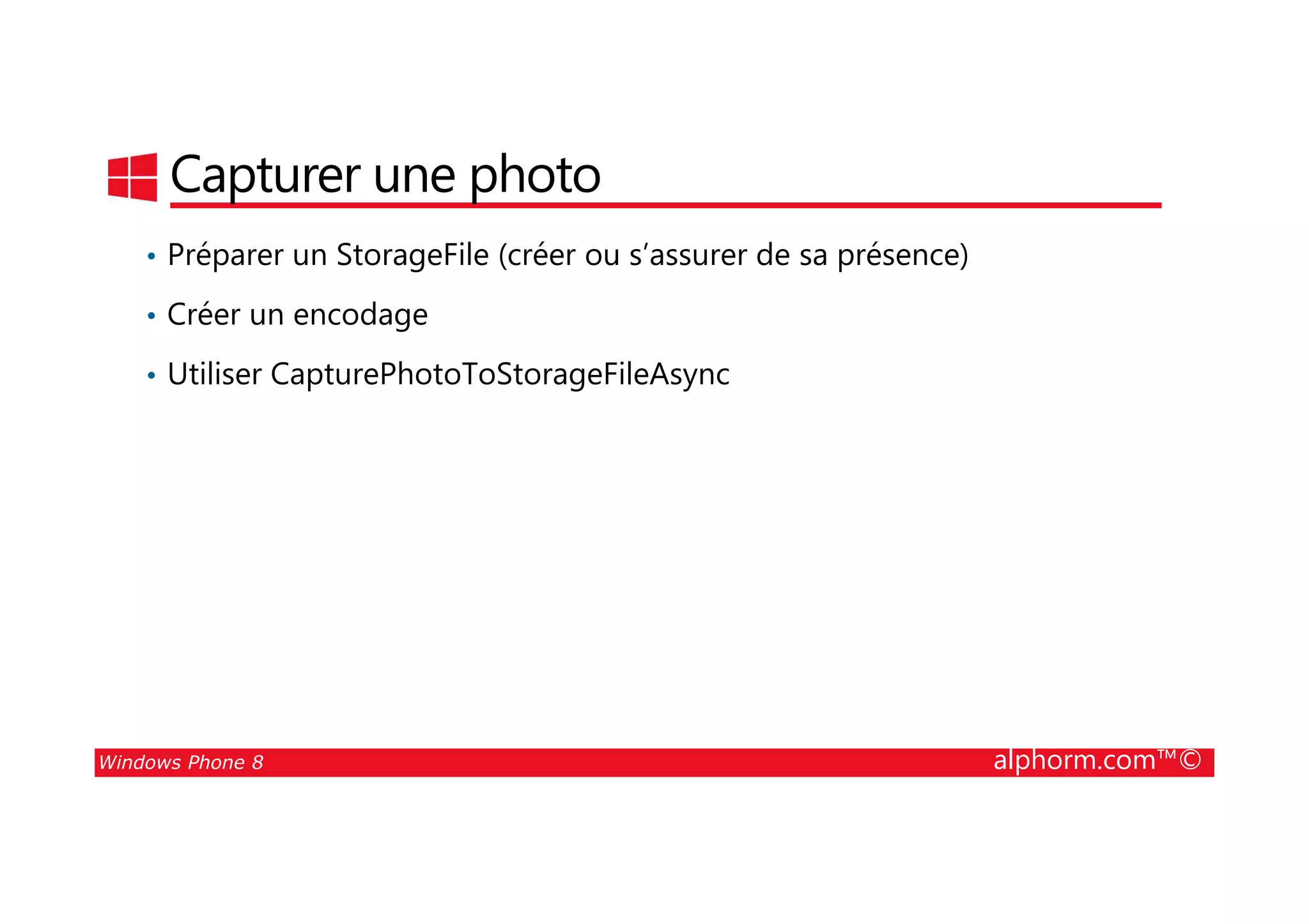 25/08/2014
207
Capturer une photo
• Préparer un StorageFile (créer ou s’assurer de sa présence)
• Créer un encodage
• Utiliser CapturePhotoToStorageFileAsync
Windows Phone 8 alphorm.com™©
 