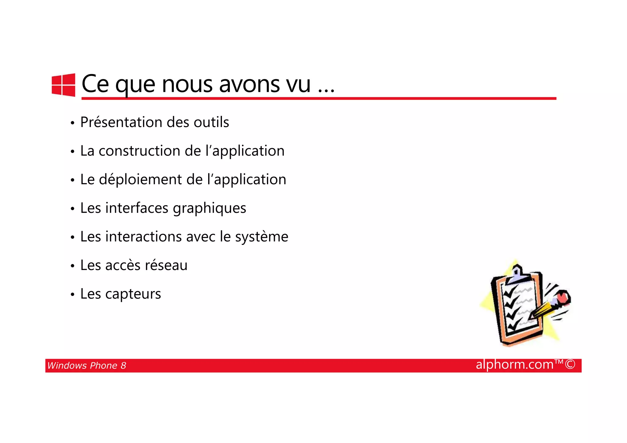 25/08/2014
210
Ce que nous avons vu …
• Présentation des outils
• La construction de l’application
• Le déploiement de l’application
• Les interfaces graphiques
Windows Phone 8 alphorm.com™©
• Les interactions avec le système
• Les accès réseau
• Les capteurs
 