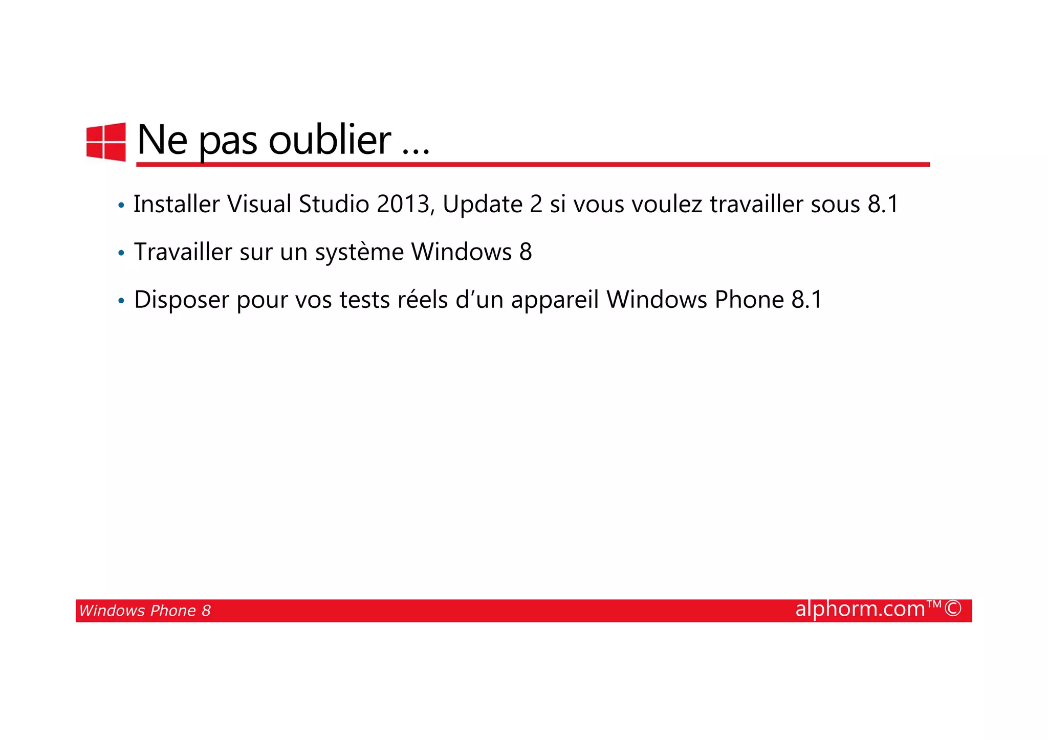 25/08/2014
211
Ne pas oublier …
• Installer Visual Studio 2013, Update 2 si vous voulez travailler sous 8.1
• Travailler sur un système Windows 8
• Disposer pour vos tests réels d’un appareil Windows Phone 8.1
Windows Phone 8 alphorm.com™©
 